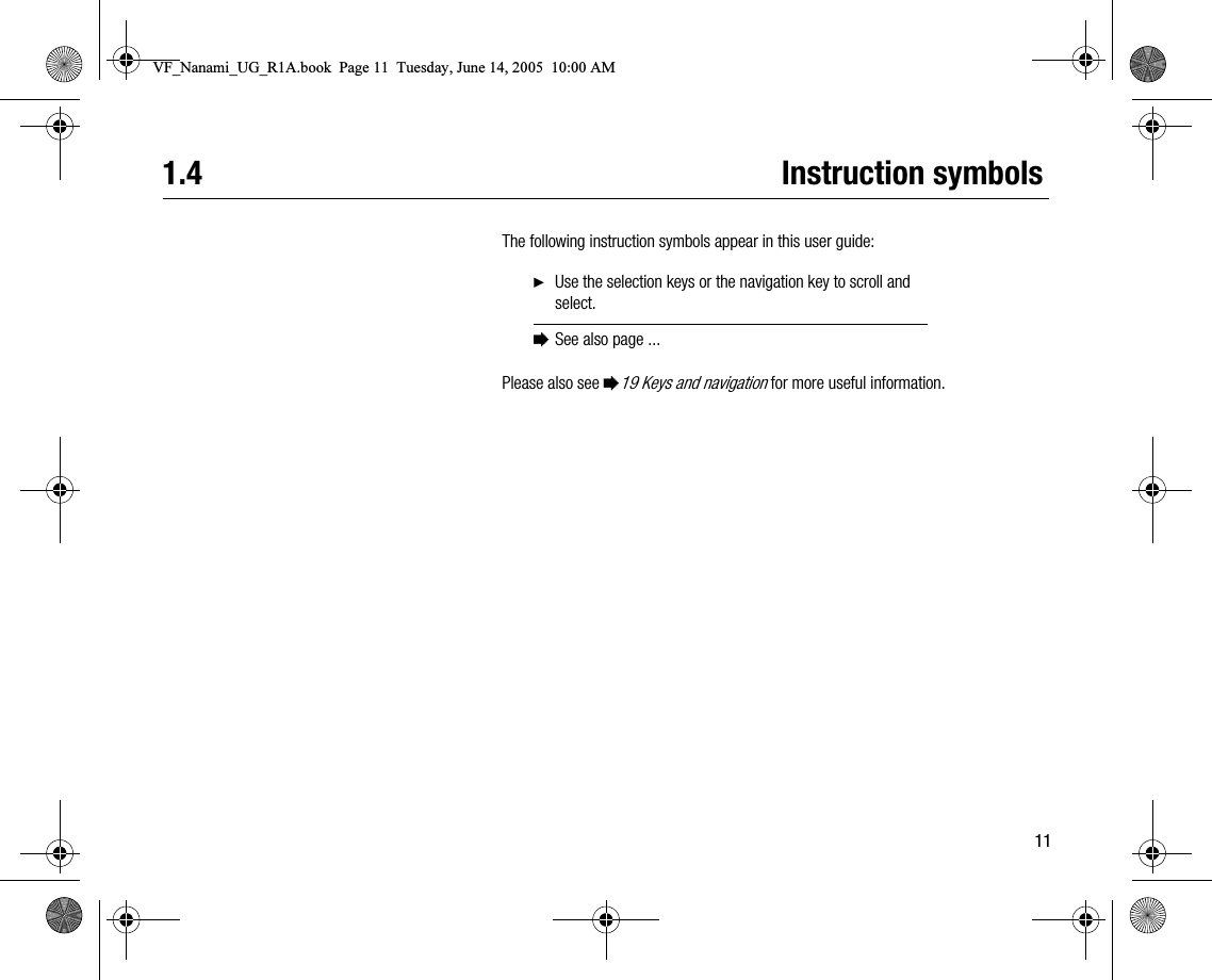 111.4 Instruction symbolsThe following instruction symbols appear in this user guide:Please also see %19 Keys and navigation for more useful information.}Use the selection keys or the navigation key to scroll and select.%See also page ...VF_Nanami_UG_R1A.book  Page 11  Tuesday, June 14, 2005  10:00 AM