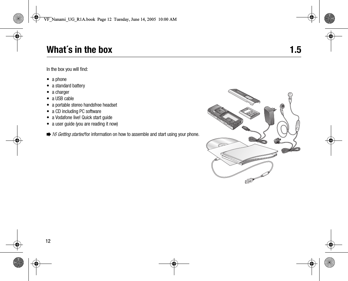 12What´s in the box 1.5In the box you will find:• a phone• a standard battery•a charger•a USB cable• a portable stereo handsfree headset• a CD including PC software• a Vodafone live! Quick start guide• a user guide (you are reading it now)%16 Getting started for information on how to assemble and start using your phone.VF_Nanami_UG_R1A.book  Page 12  Tuesday, June 14, 2005  10:00 AM