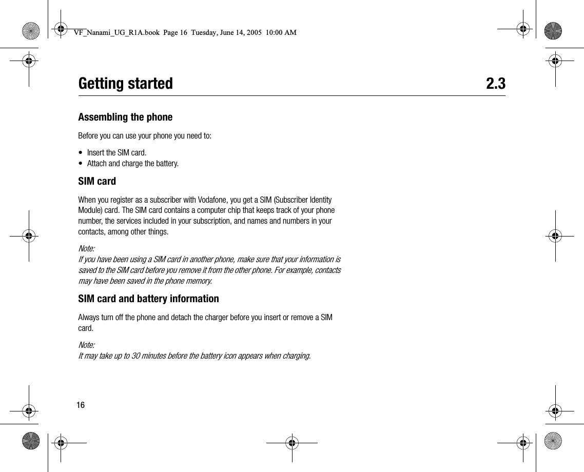 16Getting started 2.3Assembling the phoneBefore you can use your phone you need to:• Insert the SIM card.• Attach and charge the battery.SIM cardWhen you register as a subscriber with Vodafone, you get a SIM (Subscriber Identity Module) card. The SIM card contains a computer chip that keeps track of your phone number, the services included in your subscription, and names and numbers in your contacts, among other things.Note:If you have been using a SIM card in another phone, make sure that your information is saved to the SIM card before you remove it from the other phone. For example, contacts may have been saved in the phone memory.SIM card and battery informationAlways turn off the phone and detach the charger before you insert or remove a SIM card.Note:It may take up to 30 minutes before the battery icon appears when charging.VF_Nanami_UG_R1A.book  Page 16  Tuesday, June 14, 2005  10:00 AM