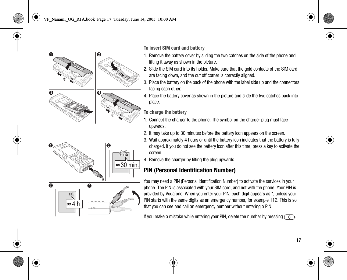 17To insert SIM card and battery1. Remove the battery cover by sliding the two catches on the side of the phone and lifting it away as shown in the picture.2. Slide the SIM card into its holder. Make sure that the gold contacts of the SIM card are facing down, and the cut off corner is correctly aligned.3. Place the battery on the back of the phone with the label side up and the connectors facing each other.4. Place the battery cover as shown in the picture and slide the two catches back into place.To charge the battery1. Connect the charger to the phone. The symbol on the charger plug must face upwards.2. It may take up to 30 minutes before the battery icon appears on the screen.3. Wait approximately 4 hours or until the battery icon indicates that the battery is fully charged. If you do not see the battery icon after this time, press a key to activate the screen.4. Remove the charger by tilting the plug upwards.PIN (Personal Identification Number)You may need a PIN (Personal Identification Number) to activate the services in your phone. The PIN is associated with your SIM card, and not with the phone. Your PIN is provided by Vodafone. When you enter your PIN, each digit appears as *, unless your PIN starts with the same digits as an emergency number, for example 112. This is so that you can see and call an emergency number without entering a PIN.If you make a mistake while entering your PIN, delete the number by pressing  .VF_Nanami_UG_R1A.book  Page 17  Tuesday, June 14, 2005  10:00 AM
