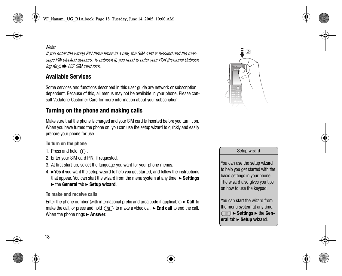 18Note:If you enter the wrong PIN three times in a row, the SIM card is blocked and the message PIN blocked appears. To unblock it, you need to enter your PUK (Personal Unblocking Key), %127 SIM card lock.Available ServicesSome services and functions described in this user guide are network or subscription dependent. Because of this, all menus may not be available in your phone. Please consult Vodafone Customer Care for more information about your subscription.Turning on the phone and making callsMake sure that the phone is charged and your SIM card is inserted before you turn it on. When you have turned the phone on, you can use the setup wizard to quickly and easily prepare your phone for use.To turn on the phone1. Press and hold  .2. Enter your SIM card PIN, if requested.3. At first startup, select the language you want for your phone menus.4. }Yes if you want the setup wizard to help you get started, and follow the instructions that appear. You can start the wizard from the menu system at any time, } Settings } the General tab } Setup wizard.To make and receive callsEnter the phone number (with international prefix and area code if applicable) } Call to make the call, or press and hold  to make a video call. } End call to end the call. When the phone rings } Answer.Setup wizardYou can use the setup wizard to help you get started with the basic settings in your phone. The wizard also gives you tips on how to use the keypad. You can start the wizard from the menu system at any time.  } Settings } the General tab } Setup wizard.VF_Nanami_UG_R1A.book  Page 18  Tuesday, June 14, 2005  10:00 AM