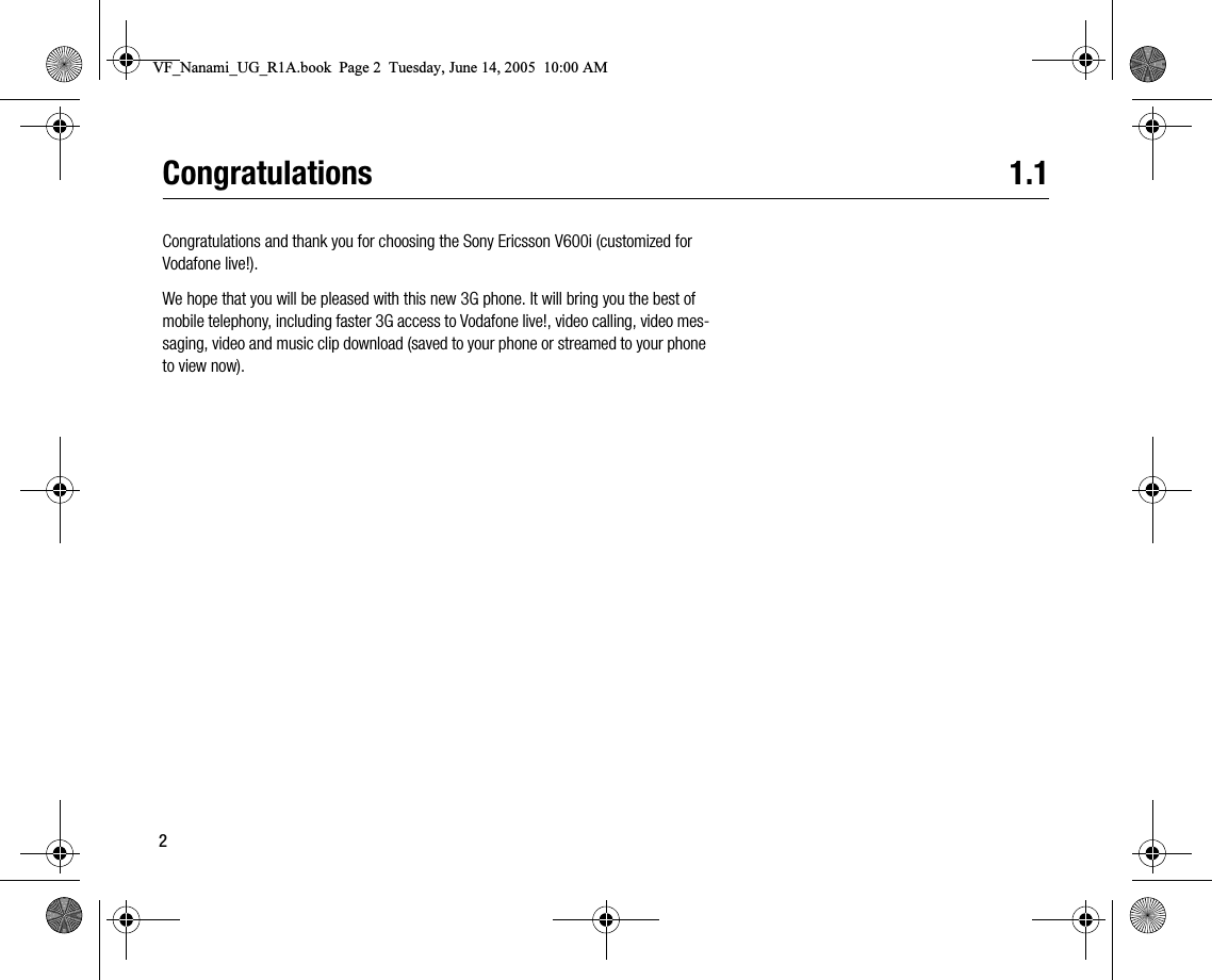 2Congratulations 1.1Congratulations and thank you for choosing the Sony Ericsson V600i (customized for Vodafone live!).We hope that you will be pleased with this new 3G phone. It will bring you the best of mobile telephony, including faster 3G access to Vodafone live!, video calling, video messaging, video and music clip download (saved to your phone or streamed to your phone to view now).VF_Nanami_UG_R1A.book  Page 2  Tuesday, June 14, 2005  10:00 AM