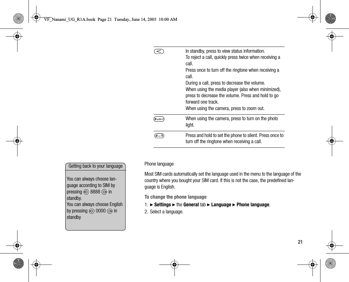 21Phone languageMost SIM cards automatically set the language used in the menu to the language of the country where you bought your SIM card. If this is not the case, the predefined language is English.To change the phone language1. } Settings } the General tab } Language } Phone language.2. Select a language.In standby, press to view status information.To reject a call, quickly press twice when receiving a call.Press once to turn off the ringtone when receiving a call.During a call, press to decrease the volume.When using the media player (also when minimized), press to decrease the volume. Press and hold to go forward one track.When using the camera, press to zoom out.When using the camera, press to turn on the photo light.Press and hold to set the phone to silent. Press once to turn off the ringtone when receiving a call.Getting back to your languageYou can always choose language according to SIM by pressing  8888  in standby.                                 You can always choose English by pressing   0000   in standbyVF_Nanami_UG_R1A.book  Page 21  Tuesday, June 14, 2005  10:00 AM
