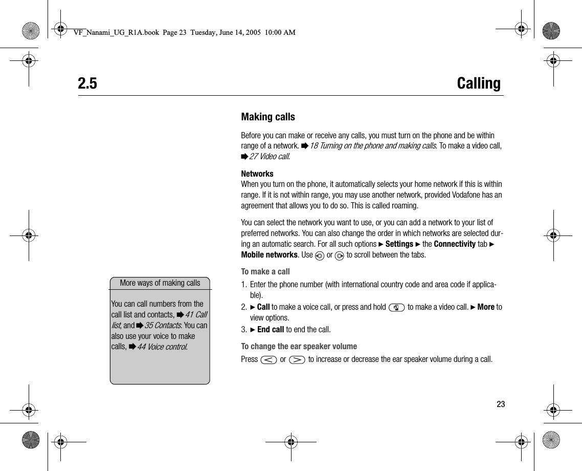 232.5 CallingMaking callsBefore you can make or receive any calls, you must turn on the phone and be within range of a network. %18 Turning on the phone and making calls. To make a video call, %27 Video call.NetworksWhen you turn on the phone, it automatically selects your home network if this is within range. If it is not within range, you may use another network, provided Vodafone has an agreement that allows you to do so. This is called roaming.You can select the network you want to use, or you can add a network to your list of preferred networks. You can also change the order in which networks are selected during an automatic search. For all such options } Settings } the Connectivity tab } Mobile networks. Use   or   to scroll between the tabs.To make a call1. Enter the phone number (with international country code and area code if applicable).2. } Call to make a voice call, or press and hold   to make a video call. } More to view options.3. } End call to end the call.To change the ear speaker volumePress   or   to increase or decrease the ear speaker volume during a call.More ways of making callsYou can call numbers from the call list and contacts, %41 Call list, and %35 Contacts. You can also use your voice to make calls, %44 Voice control.VF_Nanami_UG_R1A.book  Page 23  Tuesday, June 14, 2005  10:00 AM