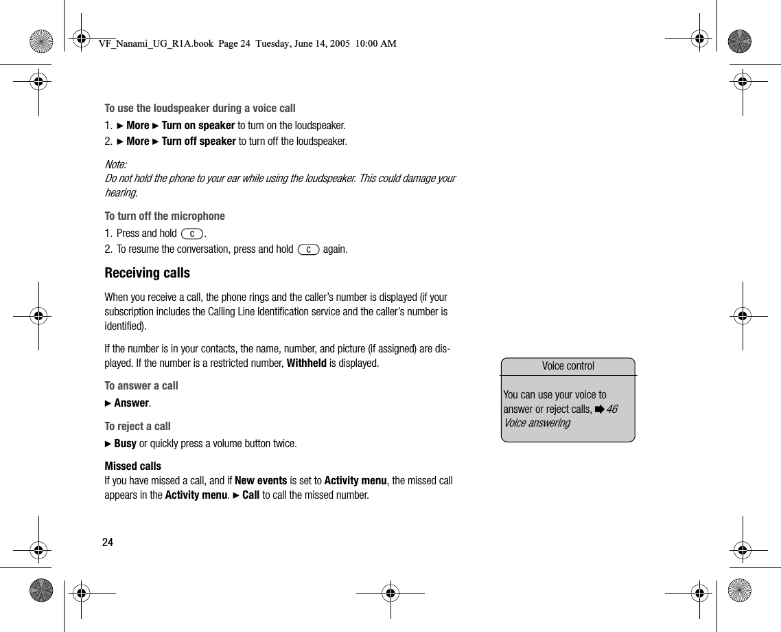 24To use the loudspeaker during a voice call1. } More } Turn on speaker to turn on the loudspeaker.2. } More } Turn off speaker to turn off the loudspeaker.Note:Do not hold the phone to your ear while using the loudspeaker. This could damage your hearing.To turn off the microphone1. Press and hold  .2. To resume the conversation, press and hold   again.Receiving callsWhen you receive a call, the phone rings and the caller’s number is displayed (if your subscription includes the Calling Line Identification service and the caller’s number is identified).If the number is in your contacts, the name, number, and picture (if assigned) are displayed. If the number is a restricted number, Withheld is displayed.To answer a call} Answer.To reject a call} Busy or quickly press a volume button twice.Missed callsIf you have missed a call, and if New events is set to Activity menu, the missed call appears in the Activity menu. } Call to call the missed number.Voice controlYou can use your voice to answer or reject calls, %46 Voice answering VF_Nanami_UG_R1A.book  Page 24  Tuesday, June 14, 2005  10:00 AM