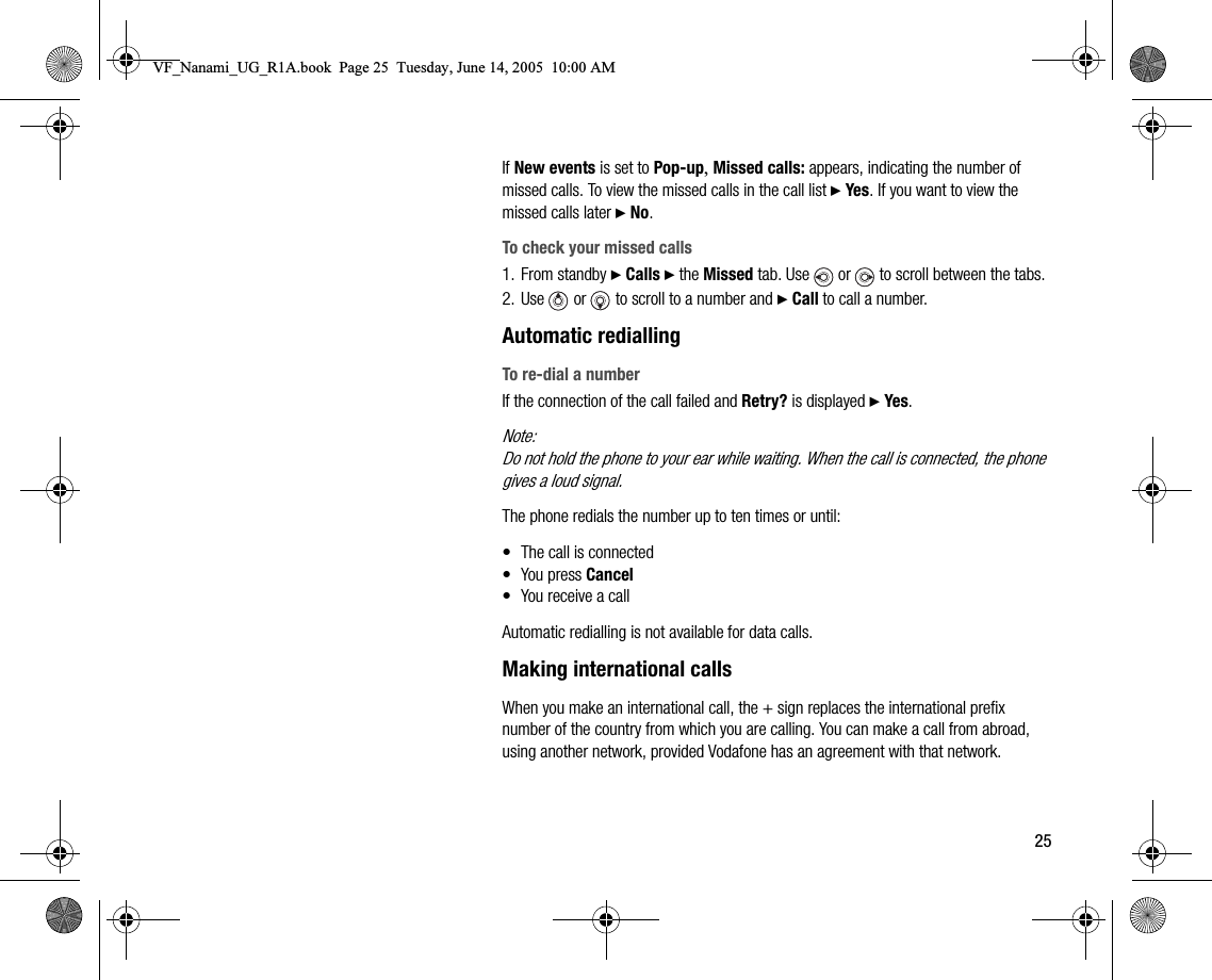 25If New events is set to Popup, Missed calls: appears, indicating the number of missed calls. To view the missed calls in the call list } Yes. If you want to view the missed calls later } No.To check your missed calls1. From standby } Calls } the Missed tab. Use   or   to scroll between the tabs.2. Use   or   to scroll to a number and } Call to call a number.Automatic rediallingTo redial a numberIf the connection of the call failed and Retry? is displayed } Yes.Note:Do not hold the phone to your ear while waiting. When the call is connected, the phone gives a loud signal.The phone redials the number up to ten times or until:• The call is connected• You press Cancel• You receive a callAutomatic redialling is not available for data calls.Making international callsWhen you make an international call, the + sign replaces the international prefix number of the country from which you are calling. You can make a call from abroad, using another network, provided Vodafone has an agreement with that network.VF_Nanami_UG_R1A.book  Page 25  Tuesday, June 14, 2005  10:00 AM