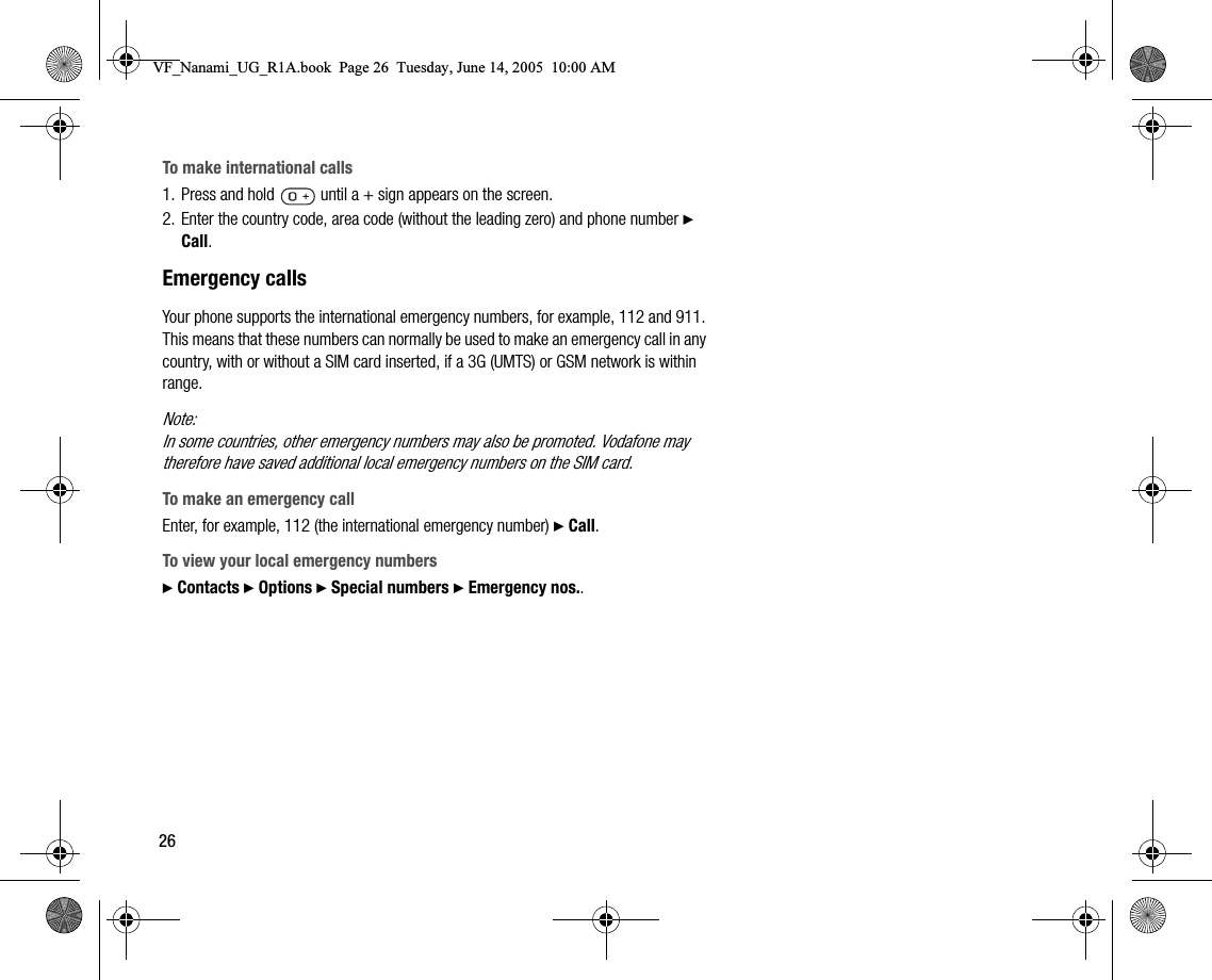 26To make international calls1. Press and hold   until a + sign appears on the screen.2. Enter the country code, area code (without the leading zero) and phone number } Call.Emergency callsYour phone supports the international emergency numbers, for example, 112 and 911. This means that these numbers can normally be used to make an emergency call in any country, with or without a SIM card inserted, if a 3G (UMTS) or GSM network is within range.Note:In some countries, other emergency numbers may also be promoted. Vodafone may therefore have saved additional local emergency numbers on the SIM card.To make an emergency callEnter, for example, 112 (the international emergency number) } Call.To view your local emergency numbers} Contacts } Options } Special numbers } Emergency nos..VF_Nanami_UG_R1A.book  Page 26  Tuesday, June 14, 2005  10:00 AM