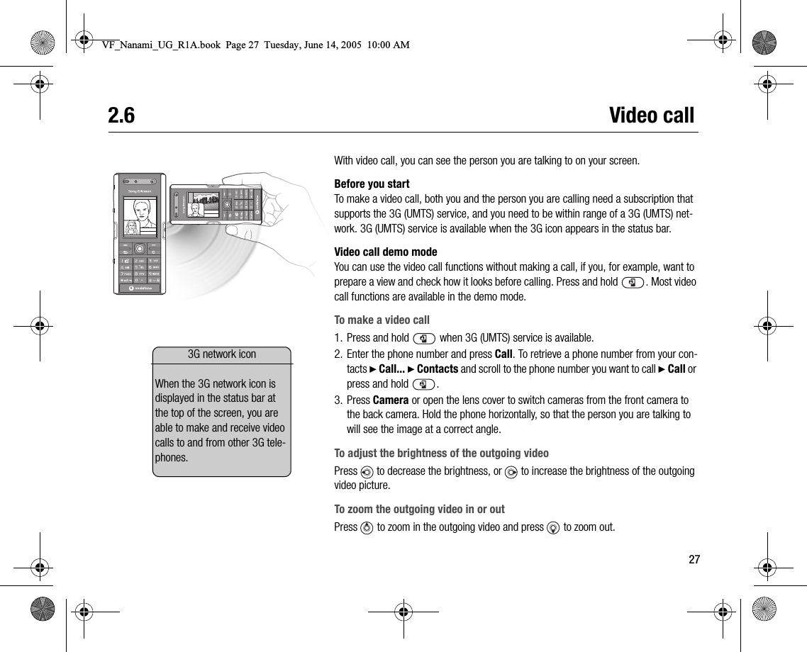 272.6 Video callWith video call, you can see the person you are talking to on your screen.Before you startTo make a video call, both you and the person you are calling need a subscription that supports the 3G (UMTS) service, and you need to be within range of a 3G (UMTS) network. 3G (UMTS) service is available when the 3G icon appears in the status bar.Video call demo modeYou can use the video call functions without making a call, if you, for example, want to prepare a view and check how it looks before calling. Press and hold  . Most video call functions are available in the demo mode.To make a video call1. Press and hold   when 3G (UMTS) service is available.2. Enter the phone number and press Call. To retrieve a phone number from your contacts } Call... } Contacts and scroll to the phone number you want to call } Call or press and hold  .3. Press Camera or open the lens cover to switch cameras from the front camera to the back camera. Hold the phone horizontally, so that the person you are talking to will see the image at a correct angle.To adjust the brightness of the outgoing videoPress   to decrease the brightness, or   to increase the brightness of the outgoing video picture.To zoom the outgoing video in or outPress   to zoom in the outgoing video and press   to zoom out.3G network iconWhen the 3G network icon is displayed in the status bar at the top of the screen, you are able to make and receive video calls to and from other 3G telephones.VF_Nanami_UG_R1A.book  Page 27  Tuesday, June 14, 2005  10:00 AM