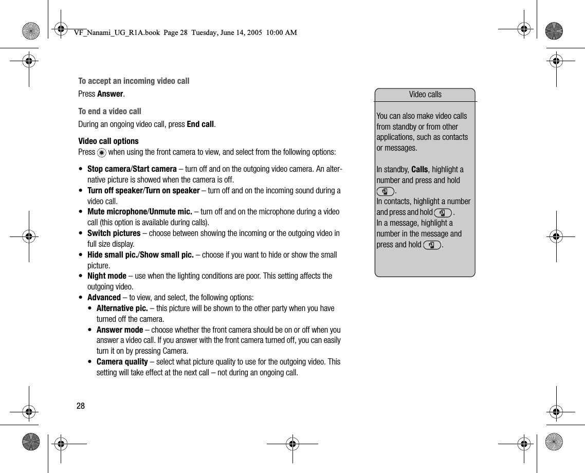 28To accept an incoming video callPress Answer.To end a video callDuring an ongoing video call, press End call.Video call optionsPress   when using the front camera to view, and select from the following options:•Stop camera/Start camera – turn off and on the outgoing video camera. An alternative picture is showed when the camera is off.•Turn off speaker/Turn on speaker – turn off and on the incoming sound during a video call.•Mute microphone/Unmute mic. – turn off and on the microphone during a video call (this option is available during calls).•Switch pictures – choose between showing the incoming or the outgoing video in full size display.•Hide small pic./Show small pic. – choose if you want to hide or show the small picture.•Night mode – use when the lighting conditions are poor. This setting affects the outgoing video.•Advanced – to view, and select, the following options:•Alternative pic. – this picture will be shown to the other party when you have turned off the camera.•Answer mode – choose whether the front camera should be on or off when you answer a video call. If you answer with the front camera turned off, you can easily turn it on by pressing Camera.•Camera quality – select what picture quality to use for the outgoing video. This setting will take effect at the next call – not during an ongoing call.Video callsYou can also make video calls from standby or from other applications, such as contacts or messages.In standby, Calls, highlight a number and press and hold .                                         In contacts, highlight a number a n d   p r e s s   a n d   h o l d     .                            In a message, highlight a number in the message and press and hold  .VF_Nanami_UG_R1A.book  Page 28  Tuesday, June 14, 2005  10:00 AM