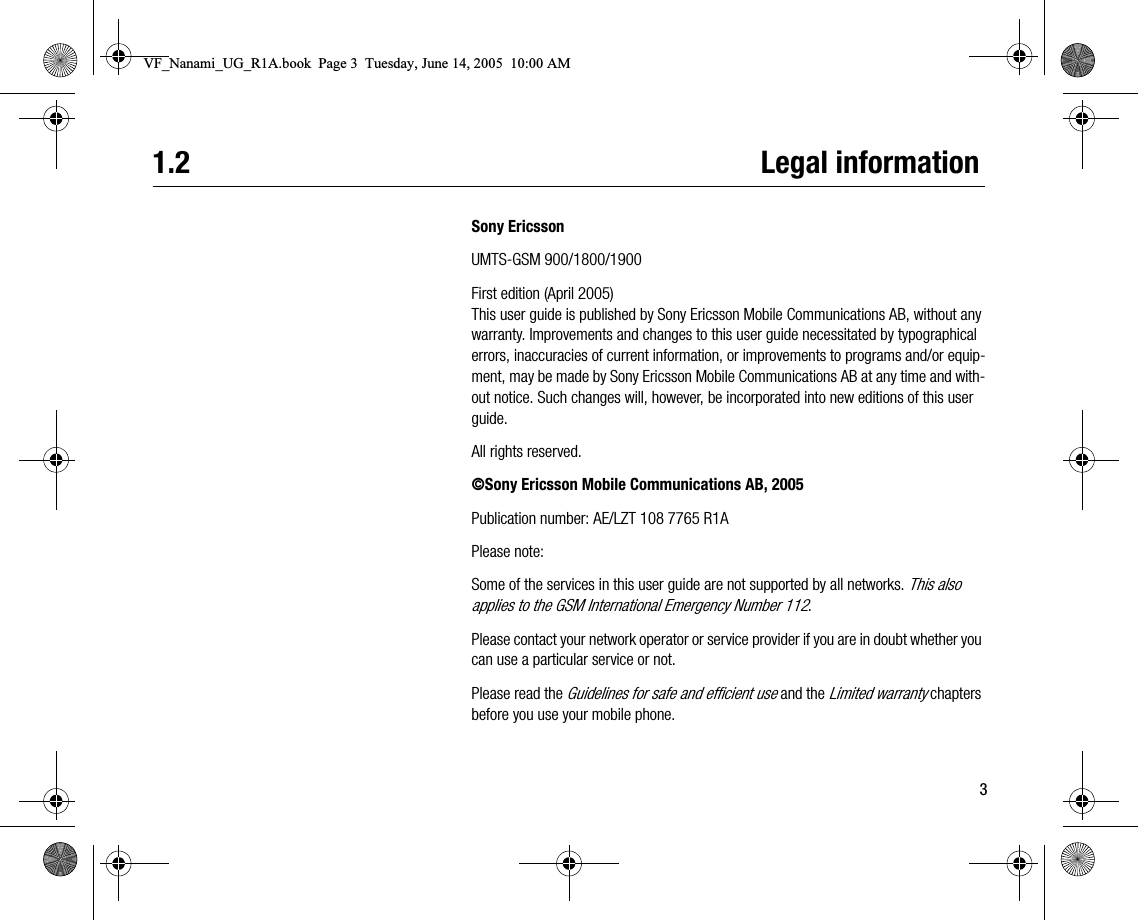 31.2 Legal informationSony EricssonUMTSGSM 900/1800/1900First edition (April 2005)This user guide is published by Sony Ericsson Mobile Communications AB, without any warranty. Improvements and changes to this user guide necessitated by typographical errors, inaccuracies of current information, or improvements to programs and/or equipment, may be made by Sony Ericsson Mobile Communications AB at any time and without notice. Such changes will, however, be incorporated into new editions of this user guide.All rights reserved.©Sony Ericsson Mobile Communications AB, 2005Publication number: AE/LZT 108 7765 R1APlease note:Some of the services in this user guide are not supported by all networks. This also applies to the GSM International Emergency Number 112.Please contact your network operator or service provider if you are in doubt whether you can use a particular service or not.Please read the Guidelines for safe and efficient use and the Limited warranty chapters before you use your mobile phone.VF_Nanami_UG_R1A.book  Page 3  Tuesday, June 14, 2005  10:00 AM