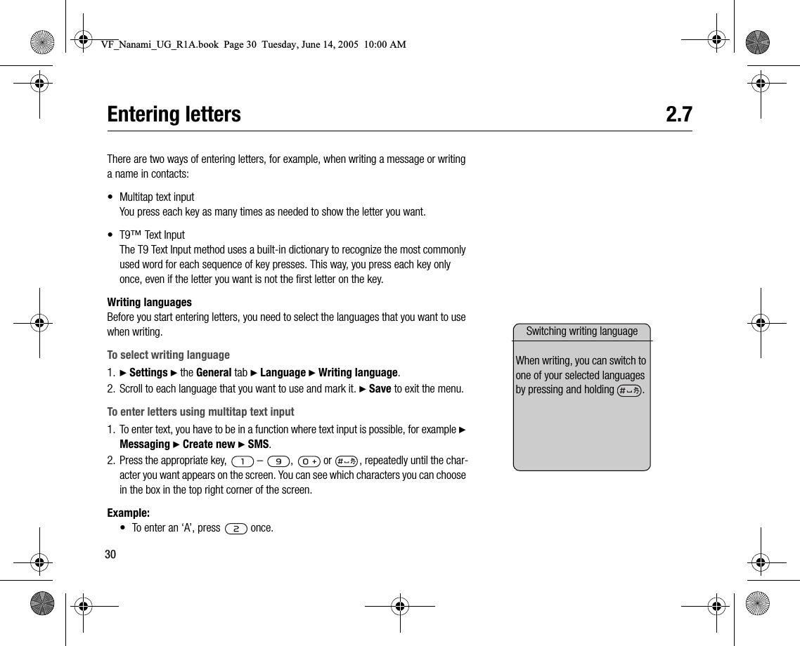 30Entering letters 2.7There are two ways of entering letters, for example, when writing a message or writing a name in contacts:• Multitap text inputYou press each key as many times as needed to show the letter you want.• T9™ Text InputThe T9 Text Input method uses a builtin dictionary to recognize the most commonly used word for each sequence of key presses. This way, you press each key only once, even if the letter you want is not the first letter on the key.Writing languagesBefore you start entering letters, you need to select the languages that you want to use when writing.To select writing language1. } Settings } the General tab } Language } Writing language.2. Scroll to each language that you want to use and mark it. } Save to exit the menu.To enter letters using multitap text input1. To enter text, you have to be in a function where text input is possible, for example } Messaging } Create new } SMS.2. Press the appropriate key,   –  ,   or  , repeatedly until the character you want appears on the screen. You can see which characters you can choose in the box in the top right corner of the screen.Example:• To enter an ‘A’, press   once.Switching writing languageWhen writing, you can switch to one of your selected languages by pressing and holding  .VF_Nanami_UG_R1A.book  Page 30  Tuesday, June 14, 2005  10:00 AM