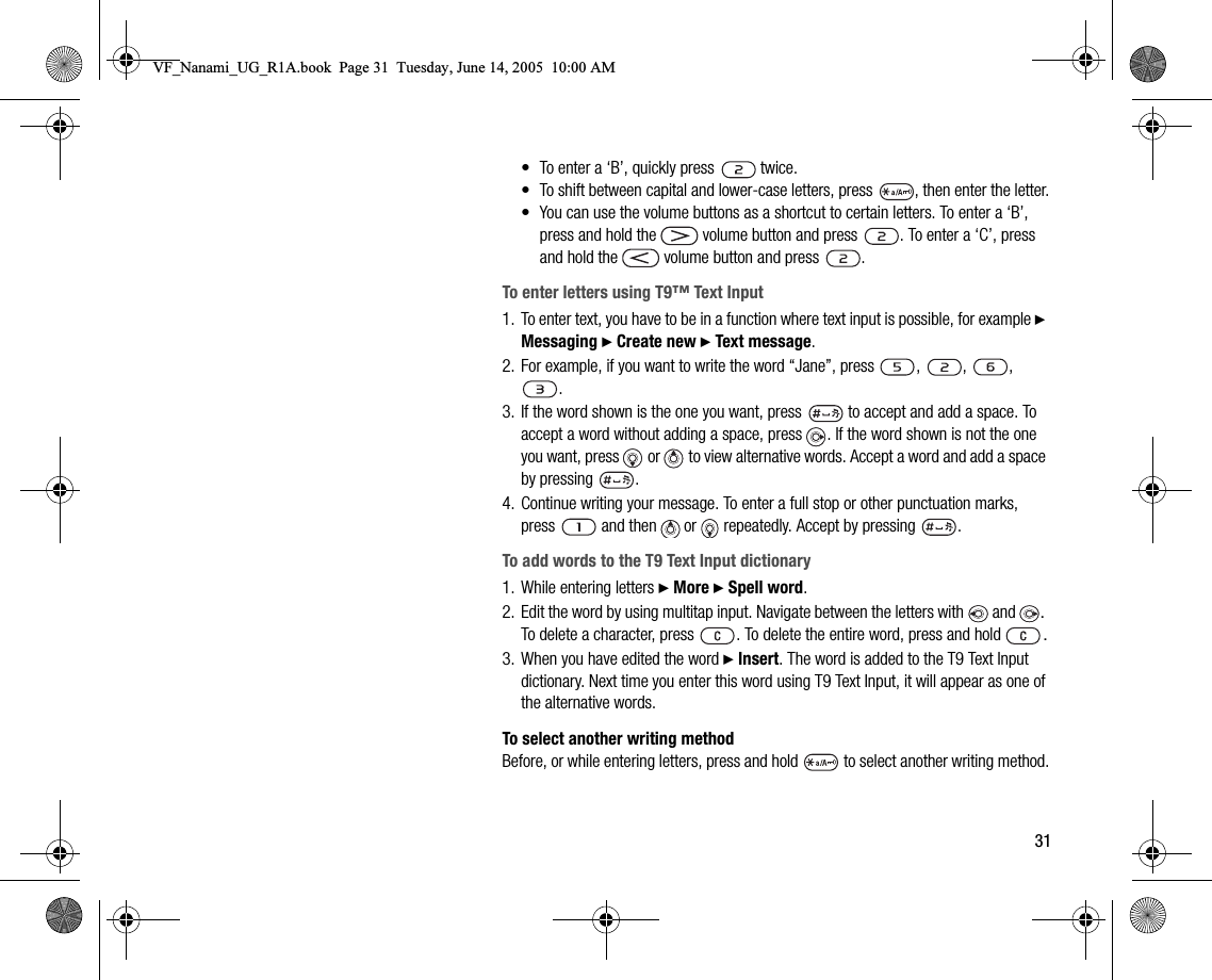 31• To enter a ‘B’, quickly press   twice.• To shift between capital and lowercase letters, press  , then enter the letter.• You can use the volume buttons as a shortcut to certain letters. To enter a ‘B’, press and hold the   volume button and press  . To enter a ‘C’, press and hold the   volume button and press  .To enter letters using T9™ Text Input1. To enter text, you have to be in a function where text input is possible, for example } Messaging } Create new } Text message.2. For example, if you want to write the word “Jane”, press  ,  ,  , .3. If the word shown is the one you want, press   to accept and add a space. To accept a word without adding a space, press  . If the word shown is not the one you want, press   or   to view alternative words. Accept a word and add a space by pressing  .4. Continue writing your message. To enter a full stop or other punctuation marks, press   and then   or   repeatedly. Accept by pressing  .To add words to the T9 Text Input dictionary1. While entering letters } More } Spell word.2. Edit the word by using multitap input. Navigate between the letters with  and  . To delete a character, press  . To delete the entire word, press and hold  .3. When you have edited the word } Insert. The word is added to the T9 Text Input dictionary. Next time you enter this word using T9 Text Input, it will appear as one of the alternative words.To select another writing methodBefore, or while entering letters, press and hold   to select another writing method.VF_Nanami_UG_R1A.book  Page 31  Tuesday, June 14, 2005  10:00 AM