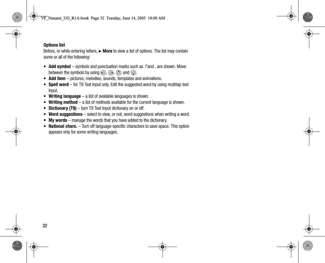 32Options listBefore, or while entering letters, } More to view a list of options. The list may contain some or all of the following:•Add symbol – symbols and punctuation marks such as ? and , are shown. Move between the symbols by using  ,  ,   and .•Add item – pictures, melodies, sounds, templates and animations.•Spell word – for T9 Text Input only. Edit the suggested word by using multitap text input.•Writing language – a list of available languages is shown.•Writing method – a list of methods available for the current language is shown.•Dictionary (T9) – turn T9 Text Input dictionary on or off.•Word suggestions – select to view, or not, word suggestions when writing a word.•My words – manage the words that you have added to the dictionary.•National chars. – Turn off languagespecific characters to save space. This option appears only for some writing languages.VF_Nanami_UG_R1A.book  Page 32  Tuesday, June 14, 2005  10:00 AM