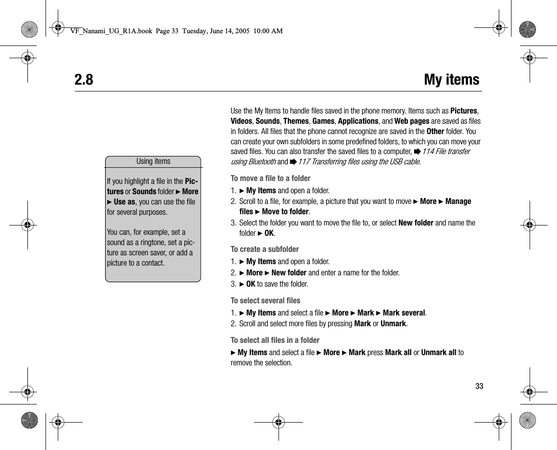 332.8 My itemsUse the My Items to handle files saved in the phone memory. Items such as Pictures, Videos, Sounds, Themes, Games, Applications, and Web pages are saved as files in folders. All files that the phone cannot recognize are saved in the Other folder. You can create your own subfolders in some predefined folders, to which you can move your saved files. You can also transfer the saved files to a computer, %114 File transfer using Bluetooth and %117 Transferring files using the USB cable.To move a file to a folder1. } My Items and open a folder.2. Scroll to a file, for example, a picture that you want to move } More } Manage files } Move to folder.3. Select the folder you want to move the file to, or select New folder and name the folder } OK.To create a subfolder1. } My Items and open a folder.2. } More } New folder and enter a name for the folder.3. } OK to save the folder.To select several files1. } My Items and select a file } More } Mark } Mark several.2. Scroll and select more files by pressing Mark or Unmark.To select all files in a folder} My Items and select a file } More } Mark press Mark all or Unmark all to remove the selection.Using itemsIf you highlight a file in the Pictures or Sounds folder } More } Use as, you can use the file for several purposes.You can, for example, set a sound as a ringtone, set a picture as screen saver, or add a picture to a contact.VF_Nanami_UG_R1A.book  Page 33  Tuesday, June 14, 2005  10:00 AM