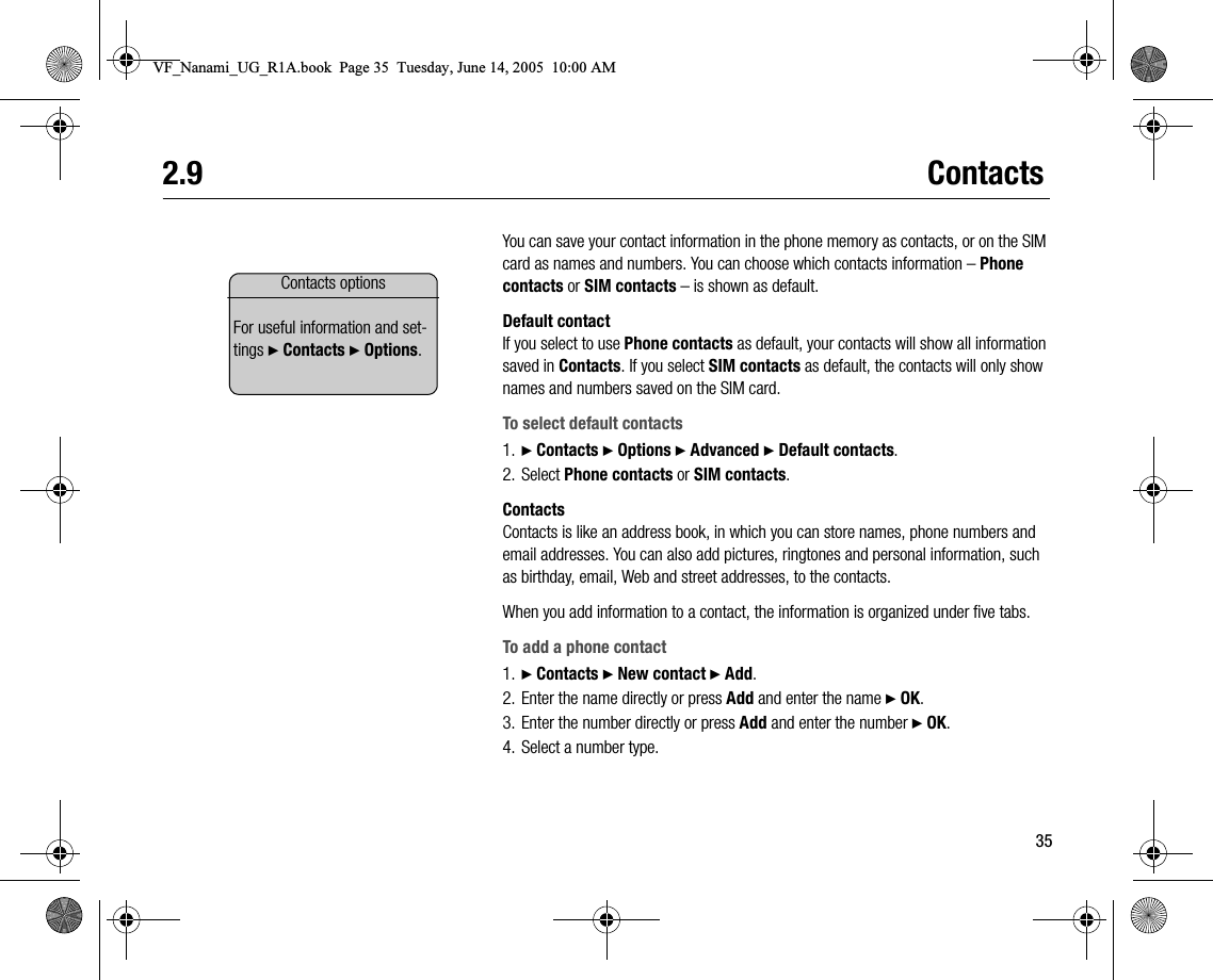 352.9 ContactsYou can save your contact information in the phone memory as contacts, or on the SIM card as names and numbers. You can choose which contacts information – Phone contacts or SIM contacts – is shown as default.Default contactIf you select to use Phone contacts as default, your contacts will show all information saved in Contacts. If you select SIM contacts as default, the contacts will only show names and numbers saved on the SIM card.To select default contacts1. } Contacts } Options } Advanced } Default contacts.2. Select Phone contacts or SIM contacts.ContactsContacts is like an address book, in which you can store names, phone numbers and email addresses. You can also add pictures, ringtones and personal information, such as birthday, email, Web and street addresses, to the contacts.When you add information to a contact, the information is organized under five tabs.To add a phone contact1. } Contacts } New contact } Add.2. Enter the name directly or press Add and enter the name } OK.3. Enter the number directly or press Add and enter the number } OK.4. Select a number type.Contacts optionsFor useful information and settings } Contacts } Options.VF_Nanami_UG_R1A.book  Page 35  Tuesday, June 14, 2005  10:00 AM