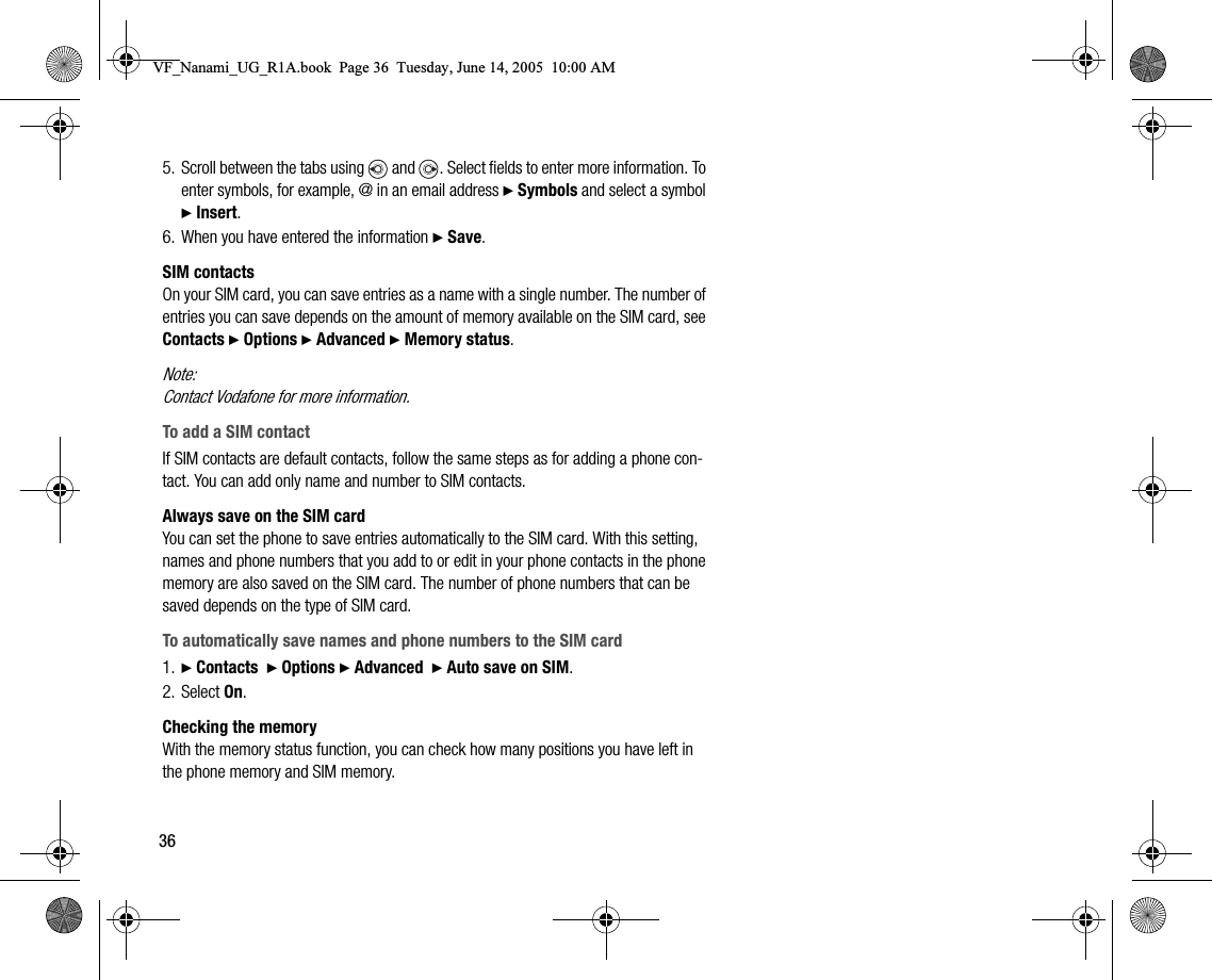 365. Scroll between the tabs using   and  . Select fields to enter more information. To enter symbols, for example, @ in an email address } Symbols and select a symbol } Insert.6. When you have entered the information } Save.SIM contactsOn your SIM card, you can save entries as a name with a single number. The number of entries you can save depends on the amount of memory available on the SIM card, see Contacts } Options } Advanced } Memory status.Note:Contact Vodafone for more information.To add a SIM contactIf SIM contacts are default contacts, follow the same steps as for adding a phone contact. You can add only name and number to SIM contacts.Always save on the SIM cardYou can set the phone to save entries automatically to the SIM card. With this setting, names and phone numbers that you add to or edit in your phone contacts in the phone memory are also saved on the SIM card. The number of phone numbers that can be saved depends on the type of SIM card.To automatically save names and phone numbers to the SIM card1. } Contacts  } Options } Advanced  } Auto save on SIM.2. Select On.Checking the memoryWith the memory status function, you can check how many positions you have left in the phone memory and SIM memory.VF_Nanami_UG_R1A.book  Page 36  Tuesday, June 14, 2005  10:00 AM