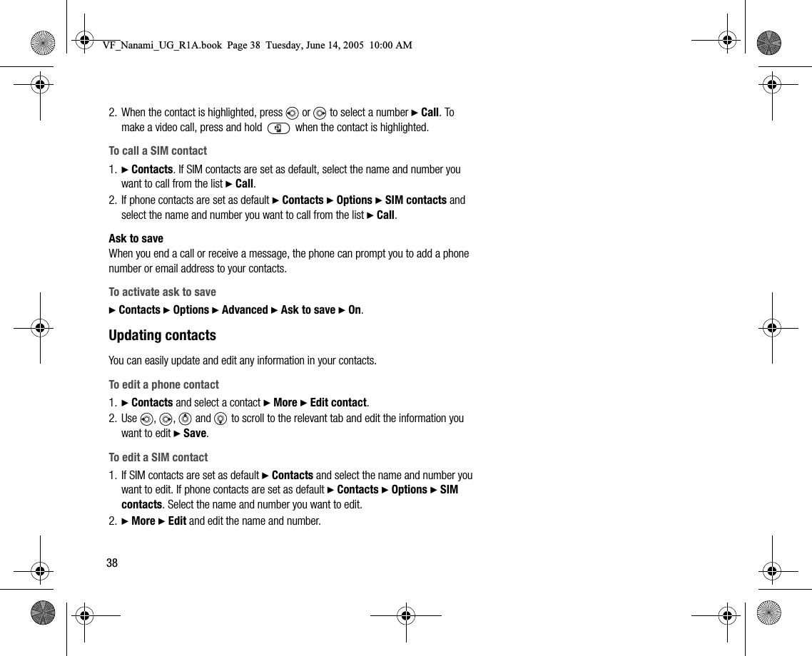 382. When the contact is highlighted, press   or   to select a number } Call. To make a video call, press and hold   when the contact is highlighted.To call a SIM contact1. } Contacts. If SIM contacts are set as default, select the name and number you want to call from the list } Call.2. If phone contacts are set as default } Contacts } Options } SIM contacts and select the name and number you want to call from the list } Call.Ask to saveWhen you end a call or receive a message, the phone can prompt you to add a phone number or email address to your contacts.To activate ask to save} Contacts } Options } Advanced } Ask to save } On.Updating contactsYou can easily update and edit any information in your contacts.To edit a phone contact1. } Contacts and select a contact } More } Edit contact.2. Use , ,  and  to scroll to the relevant tab and edit the information you want to edit } Save.To edit a SIM contact1. If SIM contacts are set as default } Contacts and select the name and number you want to edit. If phone contacts are set as default } Contacts } Options } SIM contacts. Select the name and number you want to edit.2. } More } Edit and edit the name and number.VF_Nanami_UG_R1A.book  Page 38  Tuesday, June 14, 2005  10:00 AM