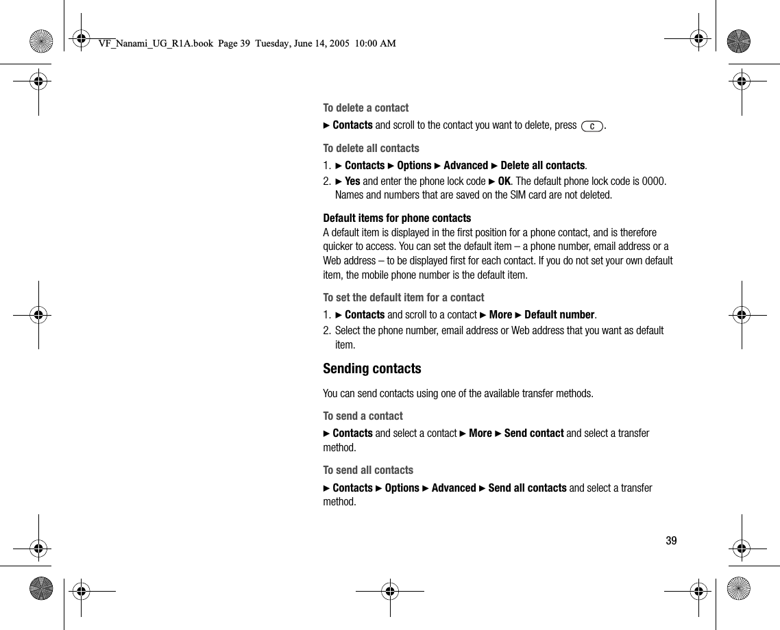 39To delete a contact} Contacts and scroll to the contact you want to delete, press  .To delete all contacts1. } Contacts } Options } Advanced } Delete all contacts.2. } Yes and enter the phone lock code } OK. The default phone lock code is 0000. Names and numbers that are saved on the SIM card are not deleted.Default items for phone contactsA default item is displayed in the first position for a phone contact, and is therefore quicker to access. You can set the default item – a phone number, email address or a Web address – to be displayed first for each contact. If you do not set your own default item, the mobile phone number is the default item.To set the default item for a contact1. } Contacts and scroll to a contact } More } Default number.2. Select the phone number, email address or Web address that you want as default item.Sending contactsYou can send contacts using one of the available transfer methods.To send a contact} Contacts and select a contact } More } Send contact and select a transfer method.To send all contacts} Contacts } Options } Advanced } Send all contacts and select a transfer method.VF_Nanami_UG_R1A.book  Page 39  Tuesday, June 14, 2005  10:00 AM