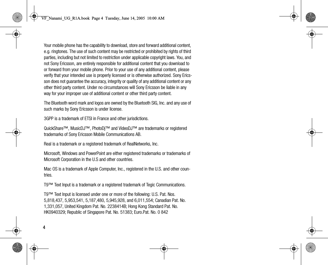 4Your mobile phone has the capability to download, store and forward additional content, e.g. ringtones. The use of such content may be restricted or prohibited by rights of third parties, including but not limited to restriction under applicable copyright laws. You, and not Sony Ericsson, are entirely responsible for additional content that you download to or forward from your mobile phone. Prior to your use of any additional content, please verify that your intended use is properly licensed or is otherwise authorized. Sony Ericsson does not guarantee the accuracy, integrity or quality of any additional content or any other third party content. Under no circumstances will Sony Ericsson be liable in any way for your improper use of additional content or other third party content.The Bluetooth word mark and logos are owned by the Bluetooth SIG, Inc. and any use of such marks by Sony Ericsson is under license.3GPP is a trademark of ETSI in France and other jurisdictions.QuickShare™, MusicDJ™, PhotoDj™ and VideoDJ™ are trademarks or registered trademarks of Sony Ericsson Mobile Communications AB.Real is a trademark or a registered trademark of RealNetworks, Inc.Microsoft, Windows and PowerPoint are either registered trademarks or trademarks of Microsoft Corporation in the U.S and other countries.Mac OS is a trademark of Apple Computer, Inc., registered in the U.S. and other countries.T9™ Text Input is a trademark or a registered trademark of Tegic Communications.T9™ Text Input is licensed under one or more of the following: U.S. Pat. Nos. 5,818,437, 5,953,541, 5,187,480, 5,945,928, and 6,011,554; Canadian Pat. No. 1,331,057, United Kingdom Pat. No. 2238414B; Hong Kong Standard Pat. No. HK0940329; Republic of Singapore Pat. No. 51383; Euro.Pat. No. 0 842 VF_Nanami_UG_R1A.book  Page 4  Tuesday, June 14, 2005  10:00 AM