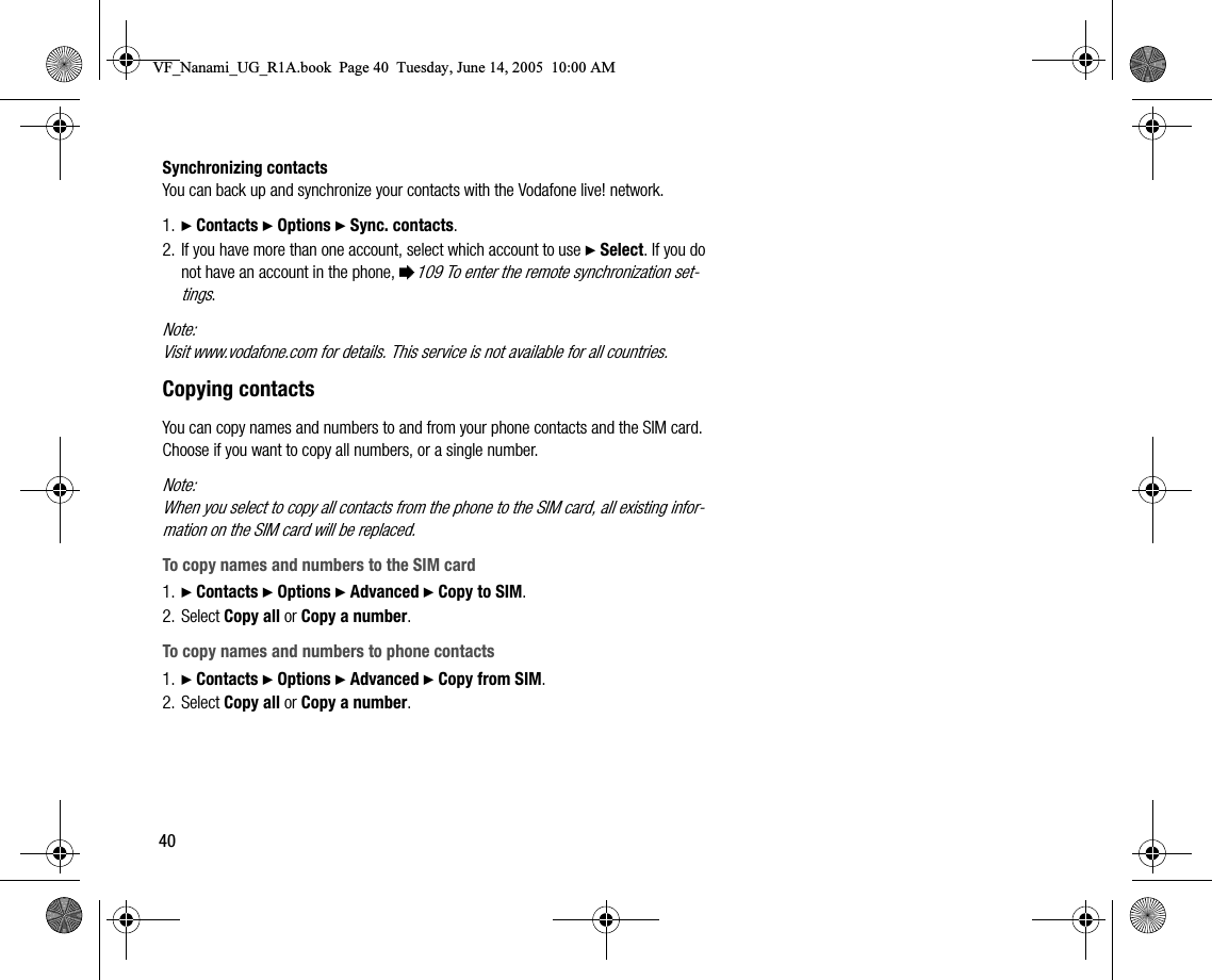 40Synchronizing contactsYou can back up and synchronize your contacts with the Vodafone live! network.1. } Contacts } Options } Sync. contacts.2. If you have more than one account, select which account to use } Select. If you do not have an account in the phone, %109 To enter the remote synchronization settings.Note:Visit www.vodafone.com for details. This service is not available for all countries.Copying contactsYou can copy names and numbers to and from your phone contacts and the SIM card. Choose if you want to copy all numbers, or a single number.Note:When you select to copy all contacts from the phone to the SIM card, all existing information on the SIM card will be replaced.To copy names and numbers to the SIM card1. } Contacts } Options } Advanced } Copy to SIM.2. Select Copy all or Copy a number.To copy names and numbers to phone contacts1. } Contacts } Options } Advanced } Copy from SIM.2. Select Copy all or Copy a number.VF_Nanami_UG_R1A.book  Page 40  Tuesday, June 14, 2005  10:00 AM