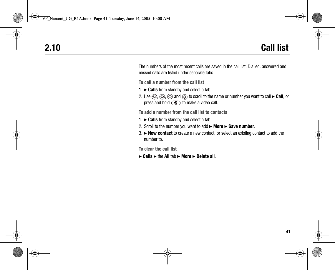412.10 Call listThe numbers of the most recent calls are saved in the call list. Dialled, answered and missed calls are listed under separate tabs.To call a number from the call list1. } Calls from standby and select a tab.2. Use , ,  and  to scroll to the name or number you want to call } Call, or press and hold   to make a video call.To add a number from the call list to contacts1. } Calls from standby and select a tab.2. Scroll to the number you want to add } More } Save number.3. } New contact to create a new contact, or select an existing contact to add the number to.To clear the call list} Calls } the All tab } More } Delete all.VF_Nanami_UG_R1A.book  Page 41  Tuesday, June 14, 2005  10:00 AM