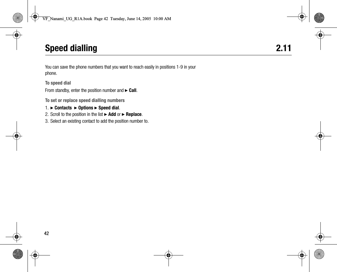 42Speed dialling 2.11You can save the phone numbers that you want to reach easily in positions 19 in your phone.To speed dialFrom standby, enter the position number and } Call.To set or replace speed dialling numbers1. } Contacts  } Options } Speed dial.2. Scroll to the position in the list } Add or } Replace.3. Select an existing contact to add the position number to.VF_Nanami_UG_R1A.book  Page 42  Tuesday, June 14, 2005  10:00 AM