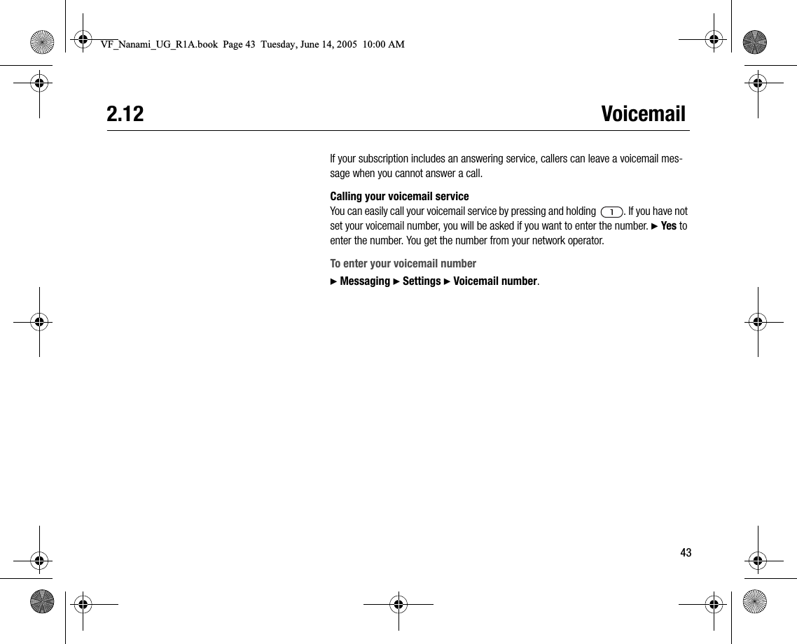 432.12 VoicemailIf your subscription includes an answering service, callers can leave a voicemail message when you cannot answer a call.Calling your voicemail serviceYou can easily call your voicemail service by pressing and holding  . If you have not set your voicemail number, you will be asked if you want to enter the number. } Yes to enter the number. You get the number from your network operator.To enter your voicemail number} Messaging } Settings } Voicemail number.VF_Nanami_UG_R1A.book  Page 43  Tuesday, June 14, 2005  10:00 AM