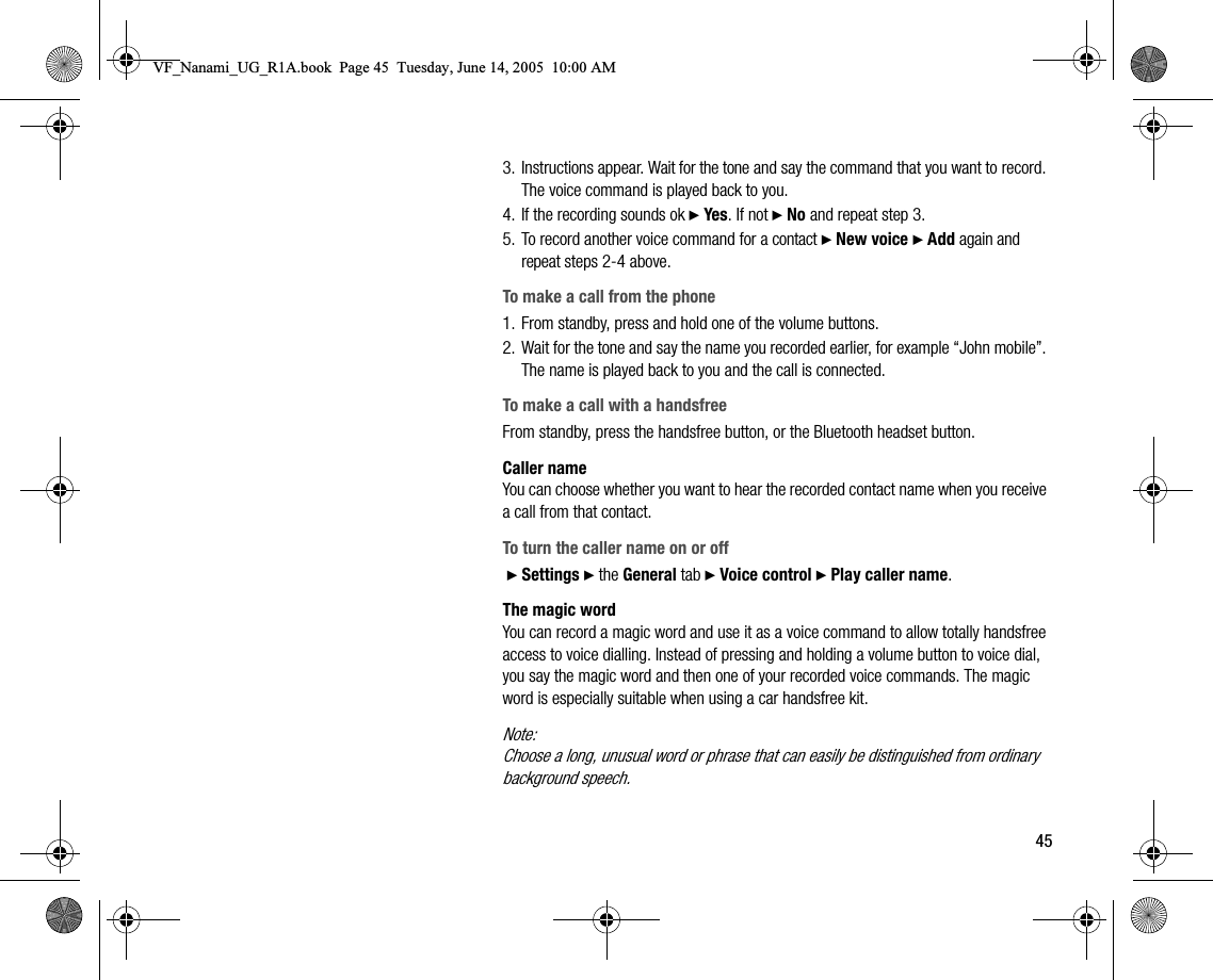 453. Instructions appear. Wait for the tone and say the command that you want to record. The voice command is played back to you.4. If the recording sounds ok } Yes. If not } No and repeat step 3.5. To record another voice command for a contact } New voice } Add again and repeat steps 24 above.To make a call from the phone1. From standby, press and hold one of the volume buttons.2. Wait for the tone and say the name you recorded earlier, for example “John mobile”. The name is played back to you and the call is connected.To make a call with a handsfreeFrom standby, press the handsfree button, or the Bluetooth headset button.Caller nameYou can choose whether you want to hear the recorded contact name when you receive a call from that contact.To turn the caller name on or off } Settings } the General tab } Voice control } Play caller name.The magic wordYou can record a magic word and use it as a voice command to allow totally handsfree access to voice dialling. Instead of pressing and holding a volume button to voice dial, you say the magic word and then one of your recorded voice commands. The magic word is especially suitable when using a car handsfree kit.Note:Choose a long, unusual word or phrase that can easily be distinguished from ordinary background speech.VF_Nanami_UG_R1A.book  Page 45  Tuesday, June 14, 2005  10:00 AM