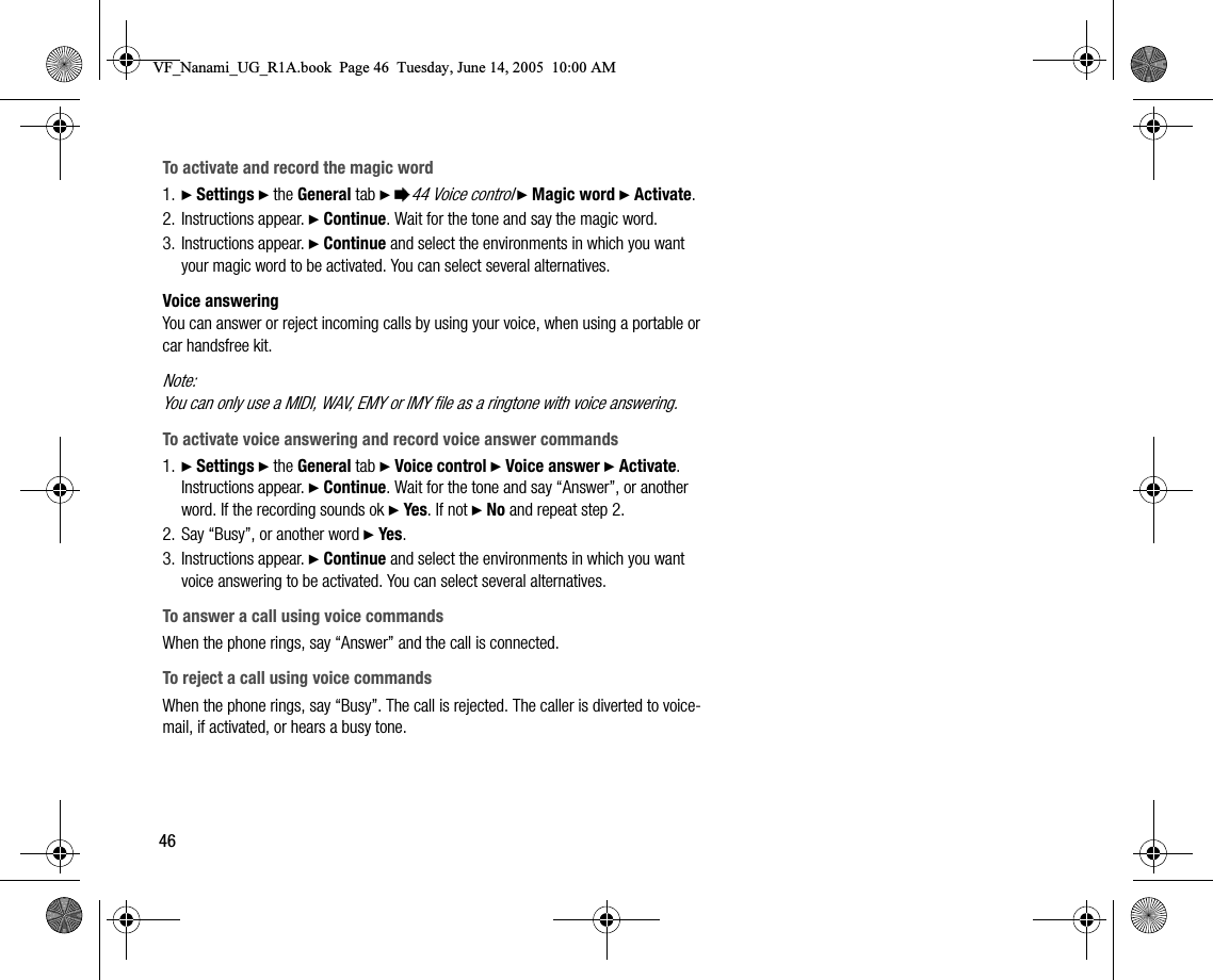 46To activate and record the magic word1. } Settings } the General tab } %44 Voice control } Magic word } Activate.2. Instructions appear. } Continue. Wait for the tone and say the magic word.3. Instructions appear. } Continue and select the environments in which you want your magic word to be activated. You can select several alternatives.Voice answeringYou can answer or reject incoming calls by using your voice, when using a portable or car handsfree kit.Note:You can only use a MIDI, WAV, EMY or IMY file as a ringtone with voice answering.To activate voice answering and record voice answer commands1. } Settings } the General tab } Voice control } Voice answer } Activate.  Instructions appear. } Continue. Wait for the tone and say “Answer”, or another word. If the recording sounds ok } Yes. If not } No and repeat step 2.2. Say “Busy”, or another word } Yes.3. Instructions appear. } Continue and select the environments in which you want voice answering to be activated. You can select several alternatives.To answer a call using voice commandsWhen the phone rings, say “Answer” and the call is connected.To reject a call using voice commandsWhen the phone rings, say “Busy”. The call is rejected. The caller is diverted to voicemail, if activated, or hears a busy tone.VF_Nanami_UG_R1A.book  Page 46  Tuesday, June 14, 2005  10:00 AM