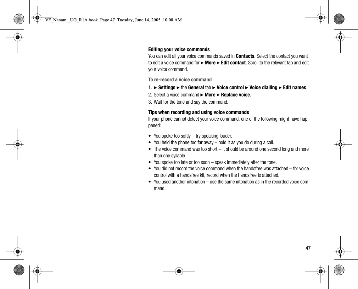 47Editing your voice commandsYou can edit all your voice commands saved in Contacts. Select the contact you want to edit a voice command for } More } Edit contact. Scroll to the relevant tab and edit your voice command.To rerecord a voice command1. } Settings } the General tab } Voice control } Voice dialling } Edit names.2. Select a voice command } More } Replace voice.3. Wait for the tone and say the command.Tips when recording and using voice commandsIf your phone cannot detect your voice command, one of the following might have happened:• You spoke too softly – try speaking louder.• You held the phone too far away – hold it as you do during a call.• The voice command was too short – it should be around one second long and more than one syllable.• You spoke too late or too soon – speak immediately after the tone.• You did not record the voice command when the handsfree was attached – for voice control with a handsfree kit, record when the handsfree is attached.• You used another intonation – use the same intonation as in the recorded voice command.VF_Nanami_UG_R1A.book  Page 47  Tuesday, June 14, 2005  10:00 AM