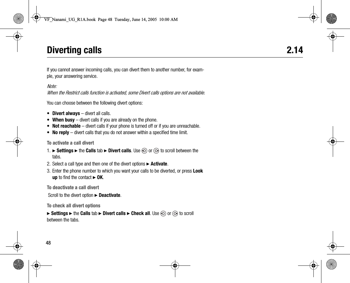 48Diverting calls 2.14If you cannot answer incoming calls, you can divert them to another number, for example, your answering service.Note:When the Restrict calls function is activated, some Divert calls options are not available.You can choose between the following divert options:•Divert always – divert all calls.•When busy – divert calls if you are already on the phone.•Not reachable – divert calls if your phone is turned off or if you are unreachable.•No reply – divert calls that you do not answer within a specified time limit.To activate a call divert1. } Settings } the Calls tab } Divert calls. Use   or   to scroll between the tabs.2. Select a call type and then one of the divert options } Activate.3. Enter the phone number to which you want your calls to be diverted, or press Look up to find the contact } OK.To deactivate a call divert Scroll to the divert option } Deactivate.To check all divert options} Settings } the Calls tab } Divert calls } Check all. Use   or   to scroll between the tabs.VF_Nanami_UG_R1A.book  Page 48  Tuesday, June 14, 2005  10:00 AM