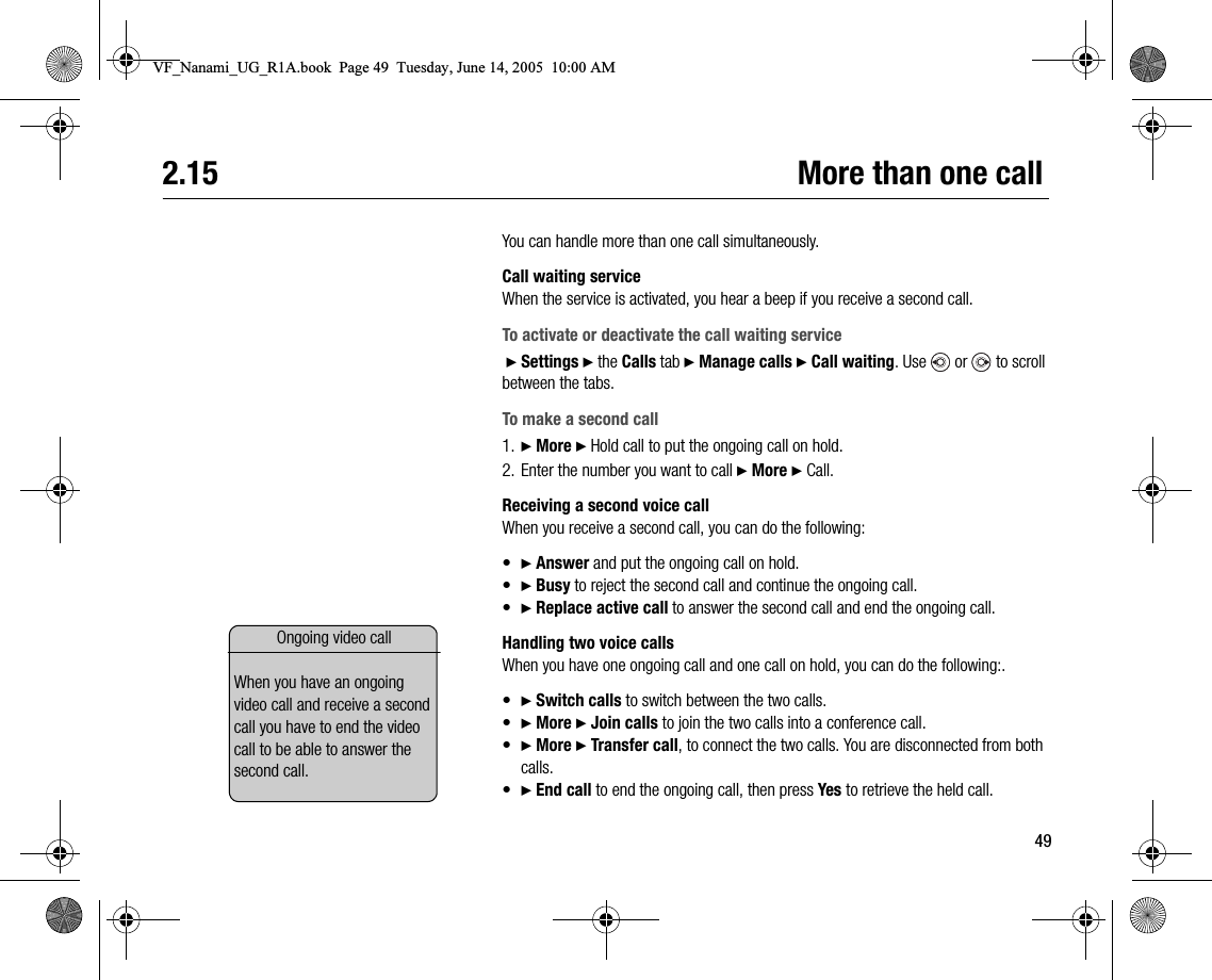 492.15 More than one callYou can handle more than one call simultaneously.Call waiting serviceWhen the service is activated, you hear a beep if you receive a second call.To activate or deactivate the call waiting service } Settings } the Calls tab } Manage calls } Call waiting. Use   or   to scroll between the tabs.To make a second call1. } More } Hold call to put the ongoing call on hold.2. Enter the number you want to call } More } Call.Receiving a second voice callWhen you receive a second call, you can do the following:•} Answer and put the ongoing call on hold.•} Busy to reject the second call and continue the ongoing call.•} Replace active call to answer the second call and end the ongoing call.Handling two voice callsWhen you have one ongoing call and one call on hold, you can do the following:.•} Switch calls to switch between the two calls.•} More } Join calls to join the two calls into a conference call.•} More } Transfer call, to connect the two calls. You are disconnected from both calls.•} End call to end the ongoing call, then press Yes to retrieve the held call.Ongoing video callWhen you have an ongoing video call and receive a second call you have to end the video call to be able to answer the second call.VF_Nanami_UG_R1A.book  Page 49  Tuesday, June 14, 2005  10:00 AM