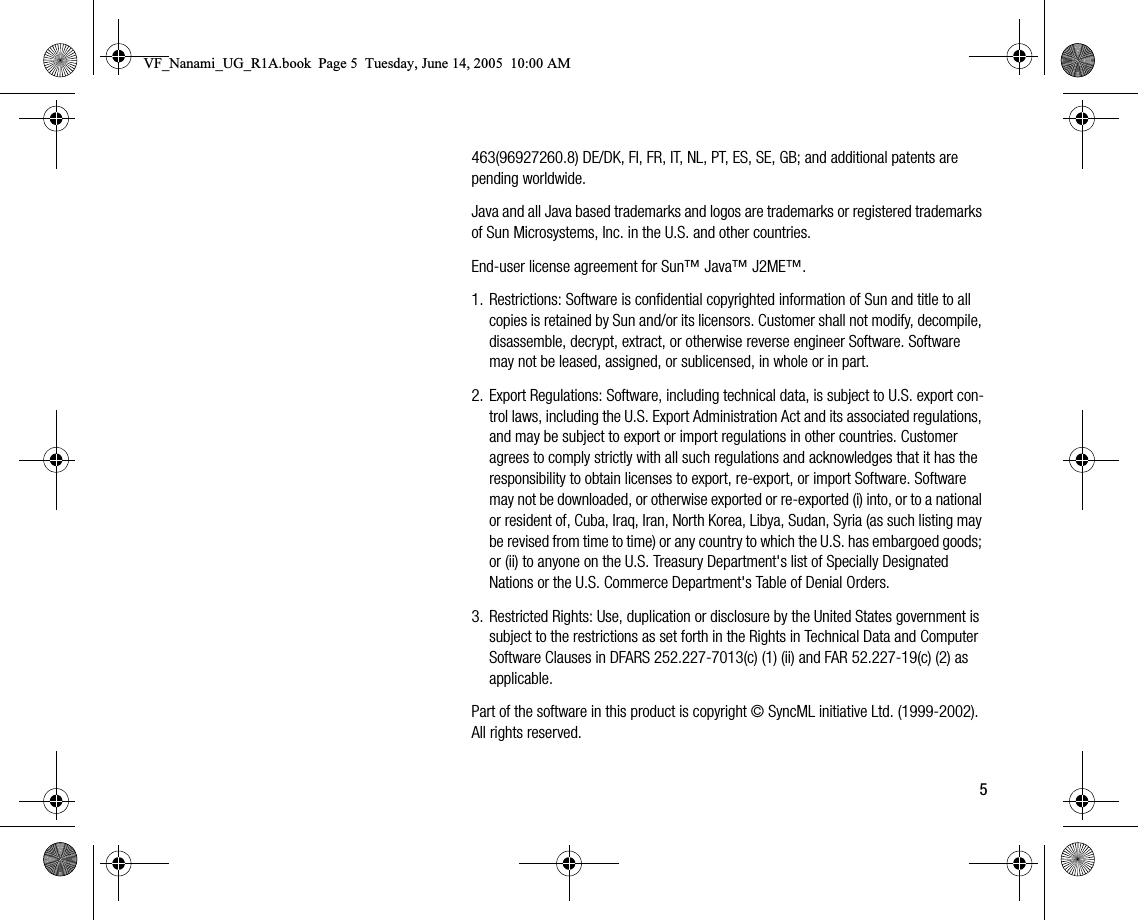 5463(96927260.8) DE/DK, FI, FR, IT, NL, PT, ES, SE, GB; and additional patents are pending worldwide.Java and all Java based trademarks and logos are trademarks or registered trademarks of Sun Microsystems, Inc. in the U.S. and other countries.Enduser license agreement for Sun™ Java™ J2ME™.1. Restrictions: Software is confidential copyrighted information of Sun and title to all copies is retained by Sun and/or its licensors. Customer shall not modify, decompile, disassemble, decrypt, extract, or otherwise reverse engineer Software. Software may not be leased, assigned, or sublicensed, in whole or in part.2. Export Regulations: Software, including technical data, is subject to U.S. export control laws, including the U.S. Export Administration Act and its associated regulations, and may be subject to export or import regulations in other countries. Customer agrees to comply strictly with all such regulations and acknowledges that it has the responsibility to obtain licenses to export, reexport, or import Software. Software may not be downloaded, or otherwise exported or reexported (i) into, or to a national or resident of, Cuba, Iraq, Iran, North Korea, Libya, Sudan, Syria (as such listing may be revised from time to time) or any country to which the U.S. has embargoed goods; or (ii) to anyone on the U.S. Treasury Department&apos;s list of Specially Designated Nations or the U.S. Commerce Department&apos;s Table of Denial Orders.3. Restricted Rights: Use, duplication or disclosure by the United States government is subject to the restrictions as set forth in the Rights in Technical Data and Computer Software Clauses in DFARS 252.2277013(c) (1) (ii) and FAR 52.22719(c) (2) as applicable.Part of the software in this product is copyright © SyncML initiative Ltd. (19992002). All rights reserved.VF_Nanami_UG_R1A.book  Page 5  Tuesday, June 14, 2005  10:00 AM