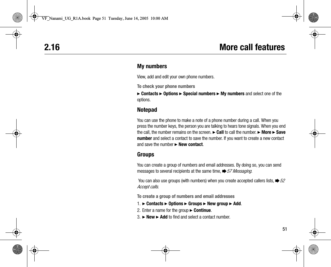 512.16 More call featuresMy numbersView, add and edit your own phone numbers.To check your phone numbers} Contacts } Options } Special numbers } My numbers and select one of the options.NotepadYou can use the phone to make a note of a phone number during a call. When you press the number keys, the person you are talking to hears tone signals. When you end the call, the number remains on the screen. } Call to call the number. } More } Save number and select a contact to save the number. If you want to create a new contact and save the number } New contact.GroupsYou can create a group of numbers and email addresses. By doing so, you can send messages to several recipients at the same time, %57 Messaging. You can also use groups (with numbers) when you create accepted callers lists, %52 Accept calls.To create a group of numbers and email addresses1. } Contacts } Options } Groups } New group } Add.2. Enter a name for the group } Continue.3. } New } Add to find and select a contact number.VF_Nanami_UG_R1A.book  Page 51  Tuesday, June 14, 2005  10:00 AM