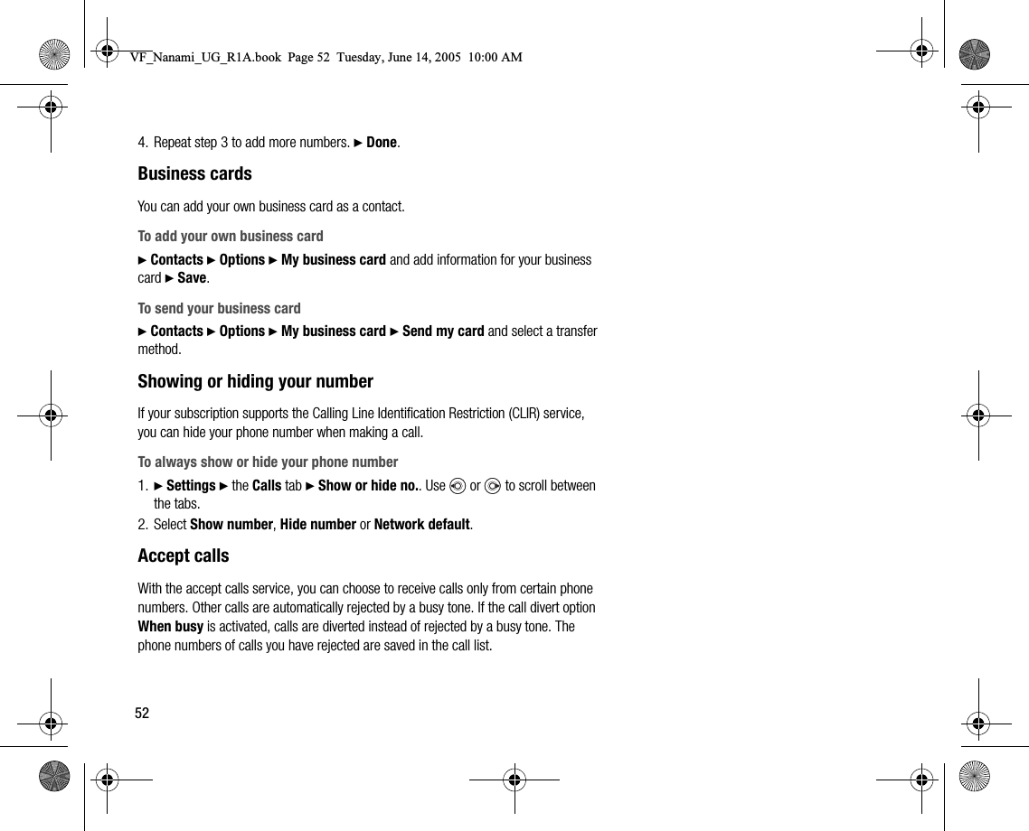 524. Repeat step 3 to add more numbers. } Done.Business cardsYou can add your own business card as a contact.To add your own business card} Contacts } Options } My business card and add information for your business card } Save.To send your business card} Contacts } Options } My business card } Send my card and select a transfer method.Showing or hiding your numberIf your subscription supports the Calling Line Identification Restriction (CLIR) service, you can hide your phone number when making a call.To always show or hide your phone number1. } Settings } the Calls tab } Show or hide no.. Use   or   to scroll between the tabs.2. Select Show number, Hide number or Network default.Accept callsWith the accept calls service, you can choose to receive calls only from certain phone numbers. Other calls are automatically rejected by a busy tone. If the call divert option When busy is activated, calls are diverted instead of rejected by a busy tone. The phone numbers of calls you have rejected are saved in the call list.VF_Nanami_UG_R1A.book  Page 52  Tuesday, June 14, 2005  10:00 AM