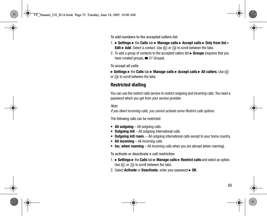 53To add numbers to the accepted callers list1. } Settings } the Calls tab } Manage calls } Accept calls } Only from list } Edit } Add. Select a contact. Use   or   to scroll between the tabs.2. To add a group of contacts to the accepted callers list } Groups (requires that you have created groups, %51 Groups).To accept all calls} Settings } the Calls tab } Manage calls } Accept calls } All callers. Use   or   to scroll between the tabs.Restricted diallingYou can use the restrict calls service to restrict outgoing and incoming calls. You need a password which you get from your service provider.Note:If you divert incoming calls, you cannot activate some Restrict calls options.The following calls can be restricted:•All outgoing – All outgoing calls.•Outgoing intl – All outgoing international calls.•Outgoing intl roam. – All outgoing international calls except to your home country.•All incoming – All incoming calls.•Inc. when roaming – All incoming calls when you are abroad (when roaming).To activate or deactivate a call restriction1. } Settings } the Calls tab } Manage calls } Restrict calls and select an option. Use   or   to scroll between the tabs.2. Select Activate or Deactivate, enter your password } OK.VF_Nanami_UG_R1A.book  Page 53  Tuesday, June 14, 2005  10:00 AM