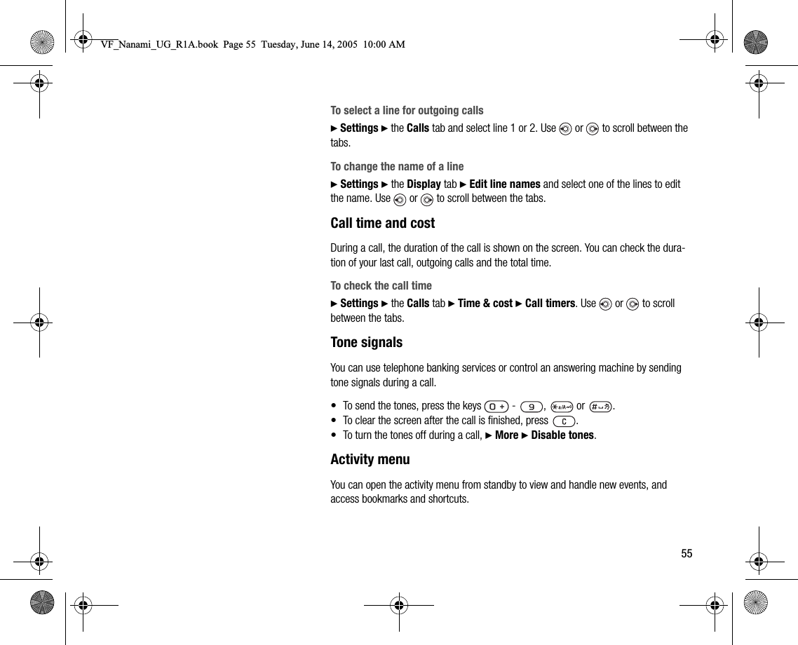 55To select a line for outgoing calls} Settings } the Calls tab and select line 1 or 2. Use   or   to scroll between the tabs.To change the name of a line} Settings } the Display tab } Edit line names and select one of the lines to edit the name. Use   or   to scroll between the tabs.Call time and costDuring a call, the duration of the call is shown on the screen. You can check the duration of your last call, outgoing calls and the total time.To check the call time} Settings } the Calls tab } Time &amp; cost } Call timers. Use   or   to scroll between the tabs.Tone signalsYou can use telephone banking services or control an answering machine by sending tone signals during a call.• To send the tones, press the keys     ,   or  .• To clear the screen after the call is finished, press  .• To turn the tones off during a call, } More } Disable tones.Activity menuYou can open the activity menu from standby to view and handle new events, and access bookmarks and shortcuts.VF_Nanami_UG_R1A.book  Page 55  Tuesday, June 14, 2005  10:00 AM
