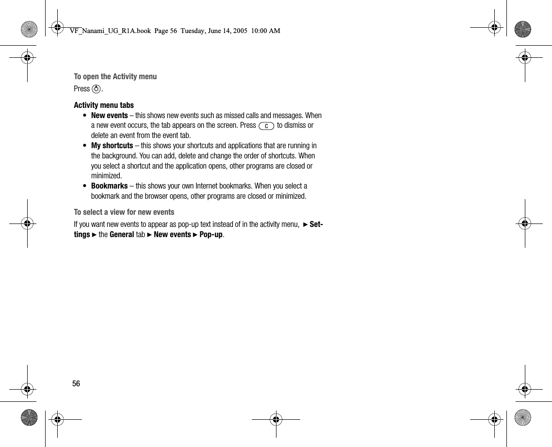 56To open the Activity menuPress .Activity menu tabs•New events – this shows new events such as missed calls and messages. When a new event occurs, the tab appears on the screen. Press   to dismiss or delete an event from the event tab.•My shortcuts – this shows your shortcuts and applications that are running in the background. You can add, delete and change the order of shortcuts. When you select a shortcut and the application opens, other programs are closed or minimized.•Bookmarks – this shows your own Internet bookmarks. When you select a bookmark and the browser opens, other programs are closed or minimized.To select a view for new eventsIf you want new events to appear as popup text instead of in the activity menu,  } Settings } the General tab } New events } Popup.VF_Nanami_UG_R1A.book  Page 56  Tuesday, June 14, 2005  10:00 AM