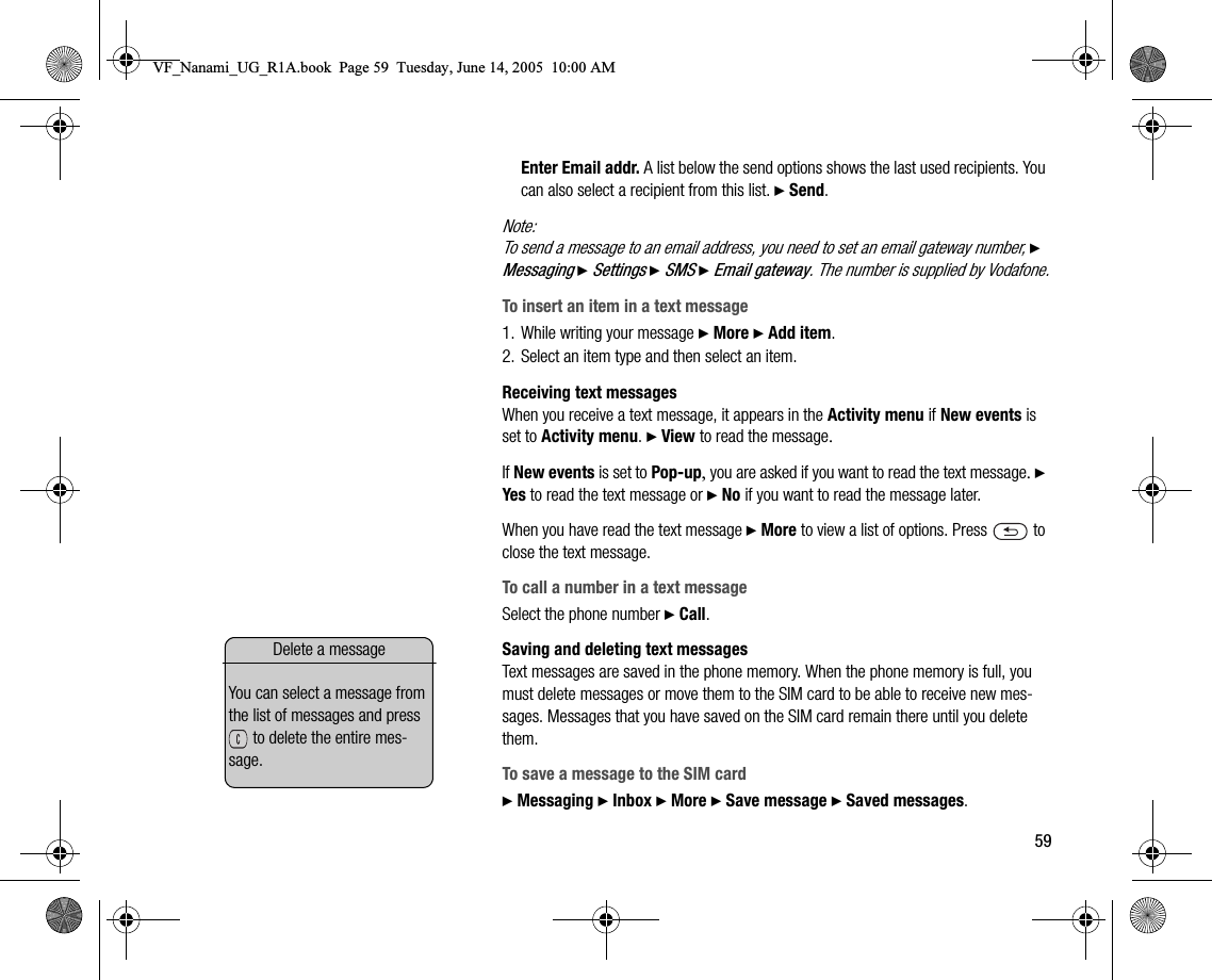 59Enter Email addr. A list below the send options shows the last used recipients. You can also select a recipient from this list. } Send.Note:To send a message to an email address, you need to set an email gateway number, } Messaging } Settings } SMS } Email gateway. The number is supplied by Vodafone.To insert an item in a text message1. While writing your message } More } Add item.2. Select an item type and then select an item.Receiving text messagesWhen you receive a text message, it appears in the Activity menu if New events is set to Activity menu. } View to read the message.If New events is set to Popup, you are asked if you want to read the text message. } Yes to read the text message or } No if you want to read the message later.When you have read the text message } More to view a list of options. Press   to close the text message.To call a number in a text messageSelect the phone number } Call.Saving and deleting text messagesText messages are saved in the phone memory. When the phone memory is full, you must delete messages or move them to the SIM card to be able to receive new messages. Messages that you have saved on the SIM card remain there until you delete them.To save a message to the SIM card} Messaging } Inbox } More } Save message } Saved messages.Delete a messageYou can select a message from the list of messages and press  to delete the entire message.VF_Nanami_UG_R1A.book  Page 59  Tuesday, June 14, 2005  10:00 AM
