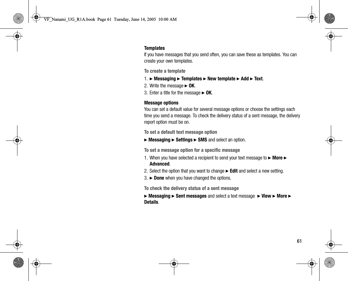 61TemplatesIf you have messages that you send often, you can save these as templates. You can create your own templates.To create a template1. } Messaging } Templates } New template } Add } Text.2. Write the message } OK.3. Enter a title for the message } OK.Message optionsYou can set a default value for several message options or choose the settings each time you send a message. To check the delivery status of a sent message, the delivery report option must be on.To set a default text message option} Messaging } Settings } SMS and select an option.To set a message option for a specific message1. When you have selected a recipient to send your text message to } More } Advanced.2. Select the option that you want to change } Edit and select a new setting.3. } Done when you have changed the options.To check the delivery status of a sent message} Messaging } Sent messages and select a text message  } View } More } Details.VF_Nanami_UG_R1A.book  Page 61  Tuesday, June 14, 2005  10:00 AM