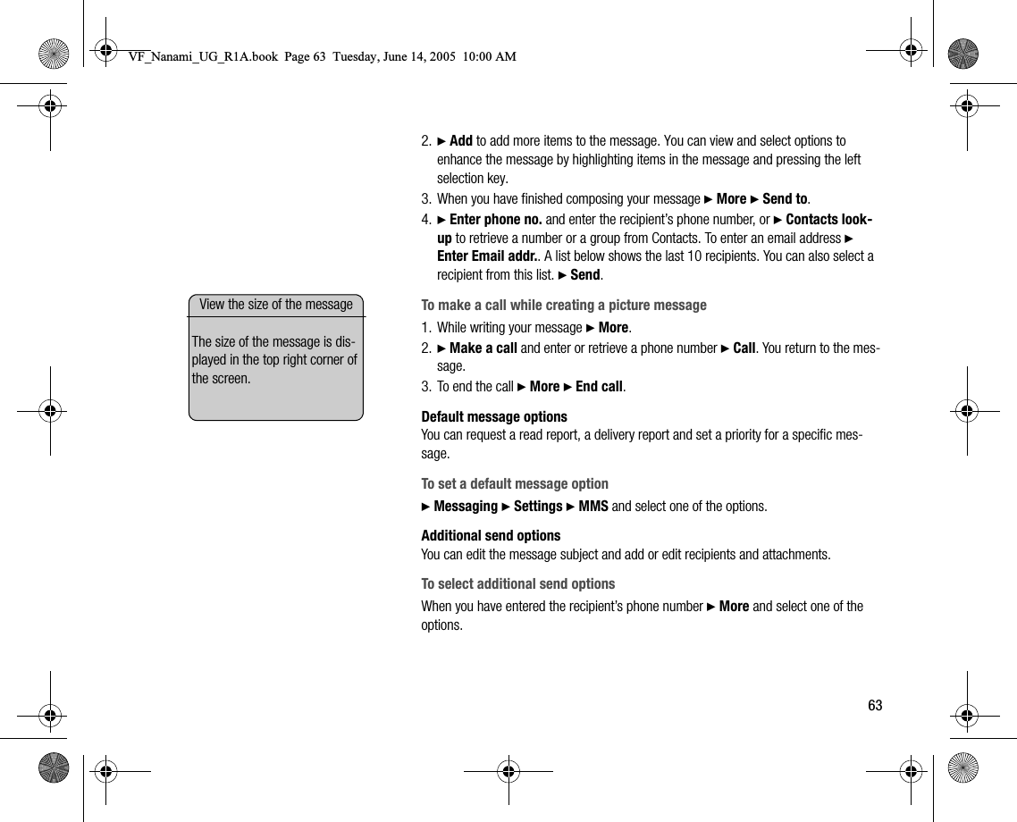 632. } Add to add more items to the message. You can view and select options to enhance the message by highlighting items in the message and pressing the left selection key.3. When you have finished composing your message } More } Send to.4. } Enter phone no. and enter the recipient’s phone number, or } Contacts lookup to retrieve a number or a group from Contacts. To enter an email address } Enter Email addr.. A list below shows the last 10 recipients. You can also select a recipient from this list. } Send.To make a call while creating a picture message1. While writing your message } More.2. } Make a call and enter or retrieve a phone number } Call. You return to the message.3. To end the call } More } End call.Default message optionsYou can request a read report, a delivery report and set a priority for a specific message.To set a default message option} Messaging } Settings } MMS and select one of the options.Additional send optionsYou can edit the message subject and add or edit recipients and attachments.To select additional send optionsWhen you have entered the recipient’s phone number } More and select one of the options.View the size of the messageThe size of the message is displayed in the top right corner of the screen.VF_Nanami_UG_R1A.book  Page 63  Tuesday, June 14, 2005  10:00 AM