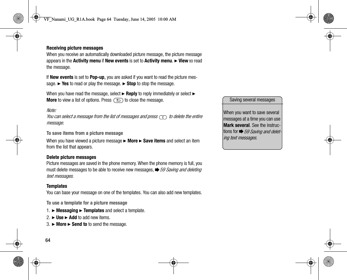 64Receiving picture messagesWhen you receive an automatically downloaded picture message, the picture message appears in the Activity menu if New events is set to Activity menu. } View to read the message.If New events is set to Popup, you are asked if you want to read the picture message. } Yes to read or play the message. } Stop to stop the message.When you have read the message, select } Reply to reply immediately or select } More to view a list of options. Press   to close the message.Note:You can select a message from the list of messages and press   to delete the entire message.To save items from a picture messageWhen you have viewed a picture message } More } Save items and select an item from the list that appears.Delete picture messagesPicture messages are saved in the phone memory. When the phone memory is full, you must delete messages to be able to receive new messages, %59 Saving and deleting text messages.TemplatesYou can base your message on one of the templates. You can also add new templates. To use a template for a picture message1. } Messaging } Templates and select a template.2. } Use } Add to add new items.3. } More } Send to to send the message.Saving several messagesWhen you want to save several messages at a time you can use Mark several. See the instructions for %59 Saving and deleting text messages.VF_Nanami_UG_R1A.book  Page 64  Tuesday, June 14, 2005  10:00 AM