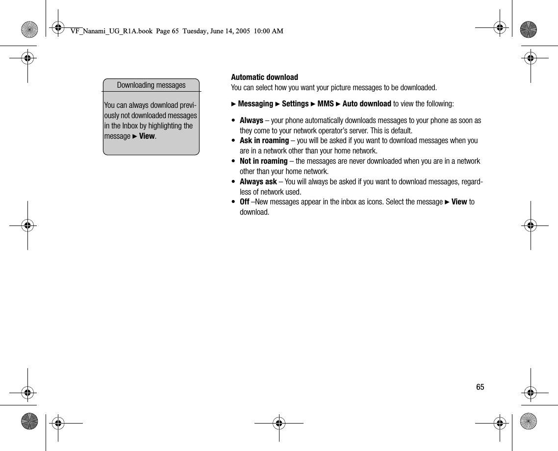 65Automatic downloadYou can select how you want your picture messages to be downloaded.} Messaging } Settings } MMS } Auto download to view the following:•Always – your phone automatically downloads messages to your phone as soon as they come to your network operator’s server. This is default.•Ask in roaming – you will be asked if you want to download messages when you are in a network other than your home network.•Not in roaming – the messages are never downloaded when you are in a network other than your home network.•Always ask – You will always be asked if you want to download messages, regardless of network used.•Off –New messages appear in the inbox as icons. Select the message } View to download.Downloading messagesYou can always download previously not downloaded messages in the Inbox by highlighting the message } View.VF_Nanami_UG_R1A.book  Page 65  Tuesday, June 14, 2005  10:00 AM