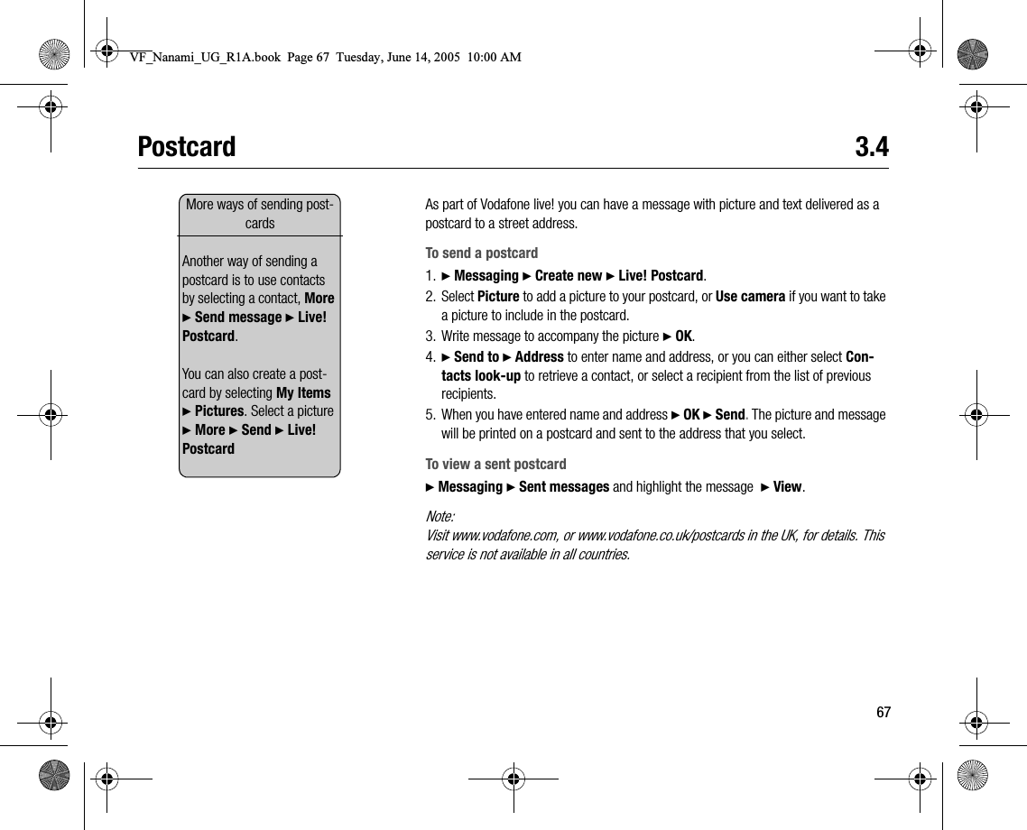 67Postcard 3.4As part of Vodafone live! you can have a message with picture and text delivered as a postcard to a street address.To send a postcard1. } Messaging } Create new } Live! Postcard.2. Select Picture to add a picture to your postcard, or Use camera if you want to take a picture to include in the postcard.3. Write message to accompany the picture } OK.4. } Send to } Address to enter name and address, or you can either select Contacts lookup to retrieve a contact, or select a recipient from the list of previous recipients.5. When you have entered name and address } OK } Send. The picture and message will be printed on a postcard and sent to the address that you select.To view a sent postcard} Messaging } Sent messages and highlight the message  } View.Note:Visit www.vodafone.com, or www.vodafone.co.uk/postcards in the UK, for details. This service is not available in all countries.More ways of sending postcardsAnother way of sending a postcard is to use contacts by selecting a contact, More } Send message } Live! Postcard.You can also create a postcard by selecting My Items } Pictures. Select a picture } More } Send } Live! PostcardVF_Nanami_UG_R1A.book  Page 67  Tuesday, June 14, 2005  10:00 AM