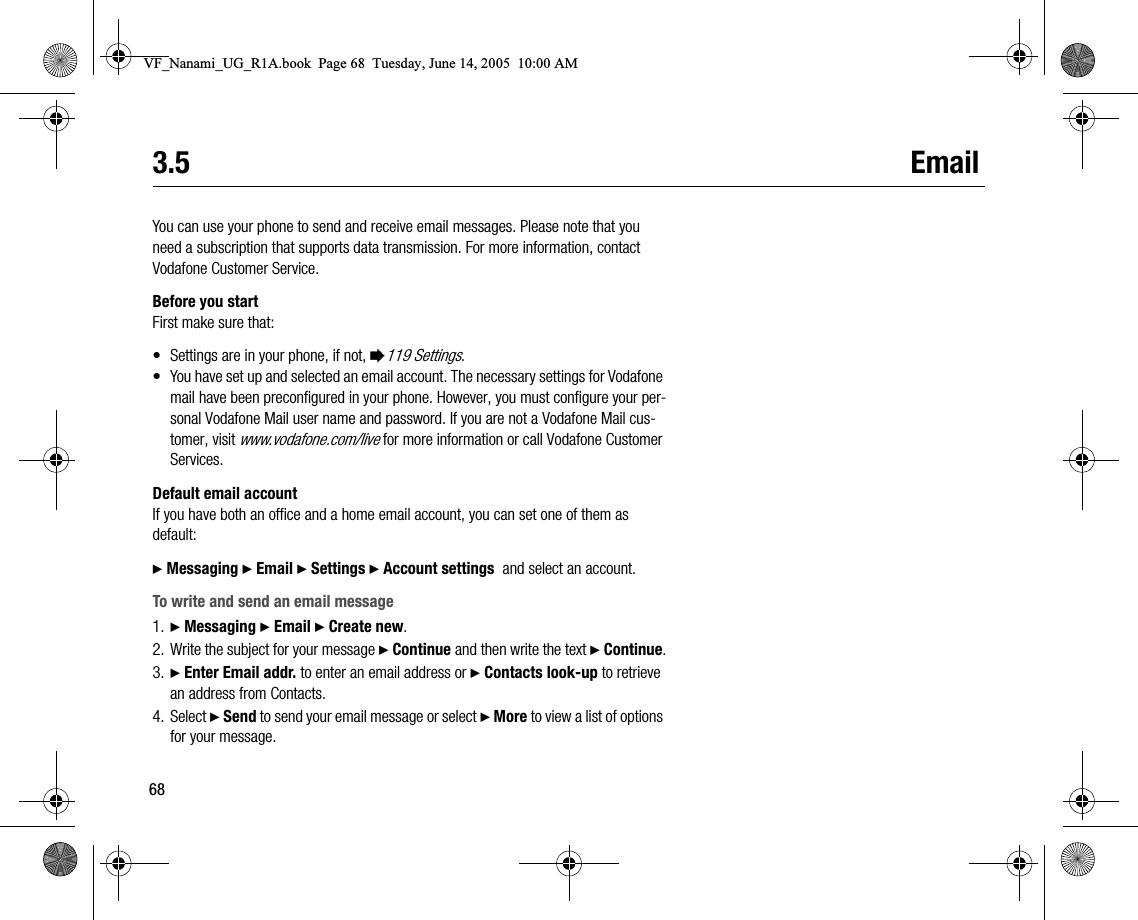 683.5 EmailYou can use your phone to send and receive email messages. Please note that you need a subscription that supports data transmission. For more information, contact Vodafone Customer Service.Before you startFirst make sure that:• Settings are in your phone, if not, %119 Settings.• You have set up and selected an email account. The necessary settings for Vodafone mail have been preconfigured in your phone. However, you must configure your personal Vodafone Mail user name and password. If you are not a Vodafone Mail customer, visit www.vodafone.com/live for more information or call Vodafone Customer Services.Default email accountIf you have both an office and a home email account, you can set one of them as default:} Messaging } Email } Settings } Account settings  and select an account.To write and send an email message1. } Messaging } Email } Create new.2. Write the subject for your message } Continue and then write the text } Continue.3. } Enter Email addr. to enter an email address or } Contacts lookup to retrieve an address from Contacts.4. Select } Send to send your email message or select } More to view a list of options for your message.VF_Nanami_UG_R1A.book  Page 68  Tuesday, June 14, 2005  10:00 AM