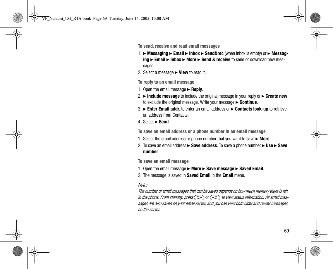 69To send, receive and read email messages1. } Messaging } Email } Inbox } Send&amp;rec (when inbox is empty) or } Messaging } Email } Inbox } More } Send &amp; receive to send or download new messages.2. Select a message } View to read it.To reply to an email message1. Open the email message } Reply.2. } Include message to include the original message in your reply or } Create new to exclude the original message. Write your message } Continue.3. } Enter Email addr. to enter an email address or } Contacts lookup to retrieve an address from Contacts.4. Select } Send.To save an email address or a phone number in an email message1. Select the email address or phone number that you want to save } More.2. To save an email address } Save address. To save a phone number } Use } Save number.To save an email message1. Open the email message } More } Save message } Saved Email.2. The message is saved in Saved Email in the Email menu.Note:The number of email messages that can be saved depends on how much memory there is left in the phone. From standby, press  or   to view status information. All email messages are also saved on your email server, and you can view both older and newer messages on the server.VF_Nanami_UG_R1A.book  Page 69  Tuesday, June 14, 2005  10:00 AM
