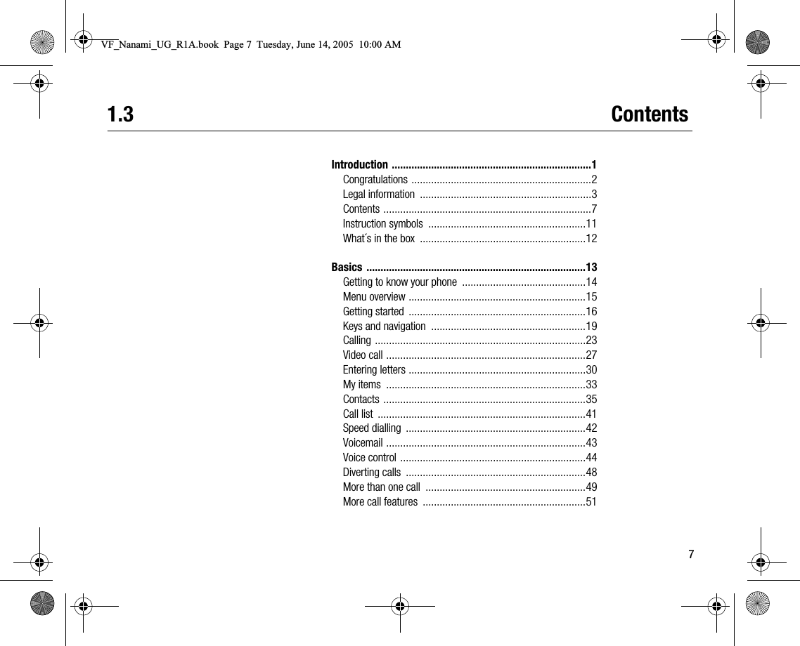 71.3 ContentsIntroduction .......................................................................1Congratulations ................................................................2Legal information  .............................................................3Contents ..........................................................................7Instruction symbols  ........................................................11What´s in the box  ...........................................................12Basics ..............................................................................13Getting to know your phone  ............................................14Menu overview ...............................................................15Getting started  ...............................................................16Keys and navigation  .......................................................19Calling ...........................................................................23Video call .......................................................................27Entering letters ...............................................................30My items  .......................................................................33Contacts ........................................................................35Call list  ..........................................................................41Speed dialling  ................................................................42Voicemail .......................................................................43Voice control ..................................................................44Diverting calls  ................................................................48More than one call  .........................................................49More call features  ..........................................................51VF_Nanami_UG_R1A.book  Page 7  Tuesday, June 14, 2005  10:00 AM