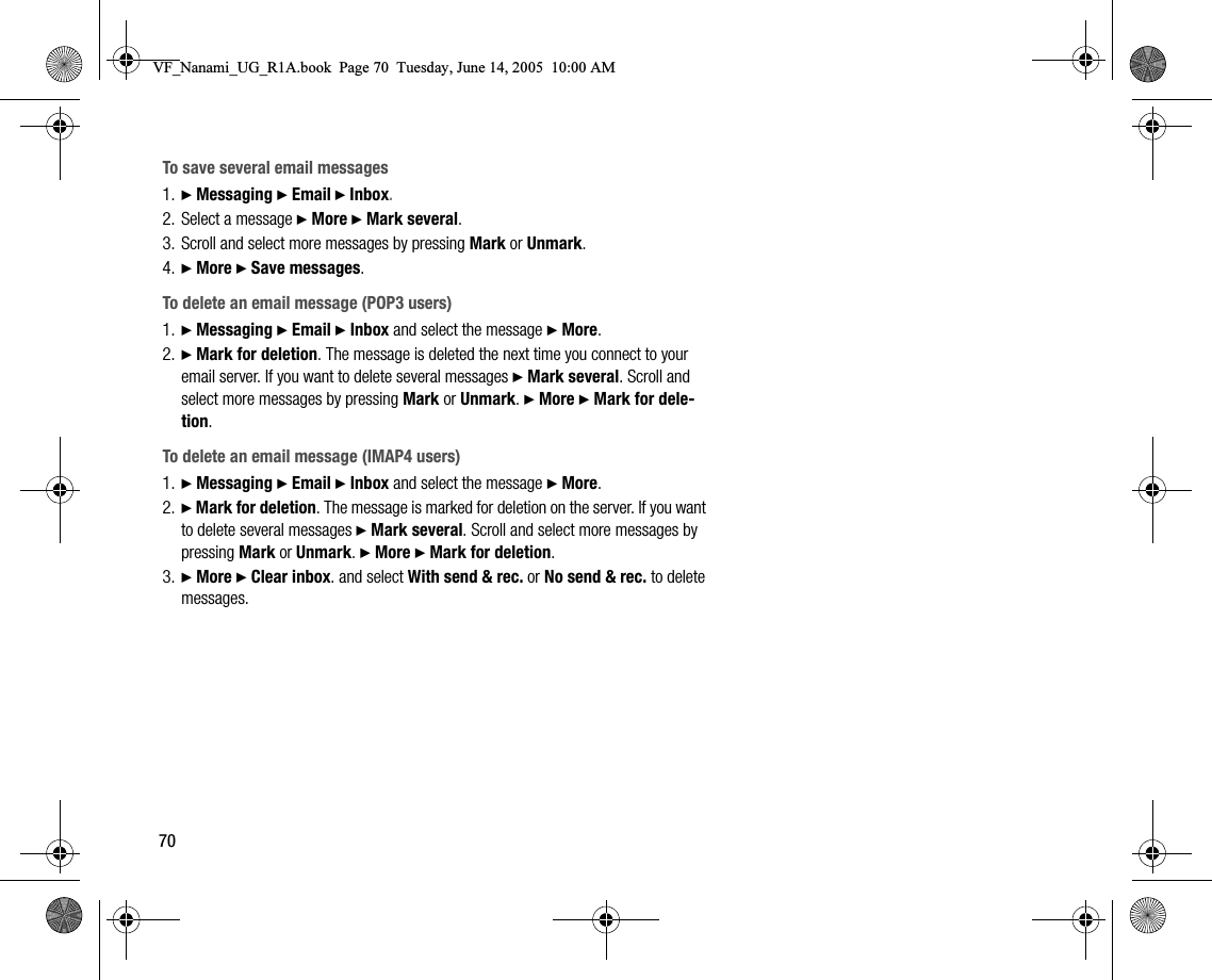 70To save several email messages1. } Messaging } Email } Inbox.2. Select a message } More } Mark several.3. Scroll and select more messages by pressing Mark or Unmark.4. } More } Save messages.To delete an email message (POP3 users)1. } Messaging } Email } Inbox and select the message } More.2. } Mark for deletion. The message is deleted the next time you connect to your email server. If you want to delete several messages } Mark several. Scroll and select more messages by pressing Mark or Unmark. } More } Mark for deletion.To delete an email message (IMAP4 users)1. } Messaging } Email } Inbox and select the message } More.2. } Mark for deletion. The message is marked for deletion on the server. If you want to delete several messages } Mark several. Scroll and select more messages by pressing Mark or Unmark. } More } Mark for deletion.3. } More } Clear inbox. and select With send &amp; rec. or No send &amp; rec. to delete messages.VF_Nanami_UG_R1A.book  Page 70  Tuesday, June 14, 2005  10:00 AM