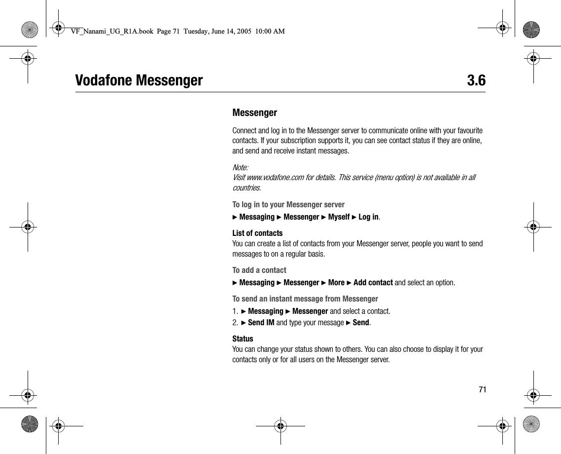 71Vodafone Messenger 3.6MessengerConnect and log in to the Messenger server to communicate online with your favourite contacts. If your subscription supports it, you can see contact status if they are online, and send and receive instant messages.Note:Visit www.vodafone.com for details. This service (menu option) is not available in all countries.To log in to your Messenger server} Messaging } Messenger } Myself } Log in.List of contactsYou can create a list of contacts from your Messenger server, people you want to send messages to on a regular basis.To add a contact} Messaging } Messenger } More } Add contact and select an option.To send an instant message from Messenger1. } Messaging } Messenger and select a contact.2. } Send IM and type your message } Send.StatusYou can change your status shown to others. You can also choose to display it for your contacts only or for all users on the Messenger server.VF_Nanami_UG_R1A.book  Page 71  Tuesday, June 14, 2005  10:00 AM