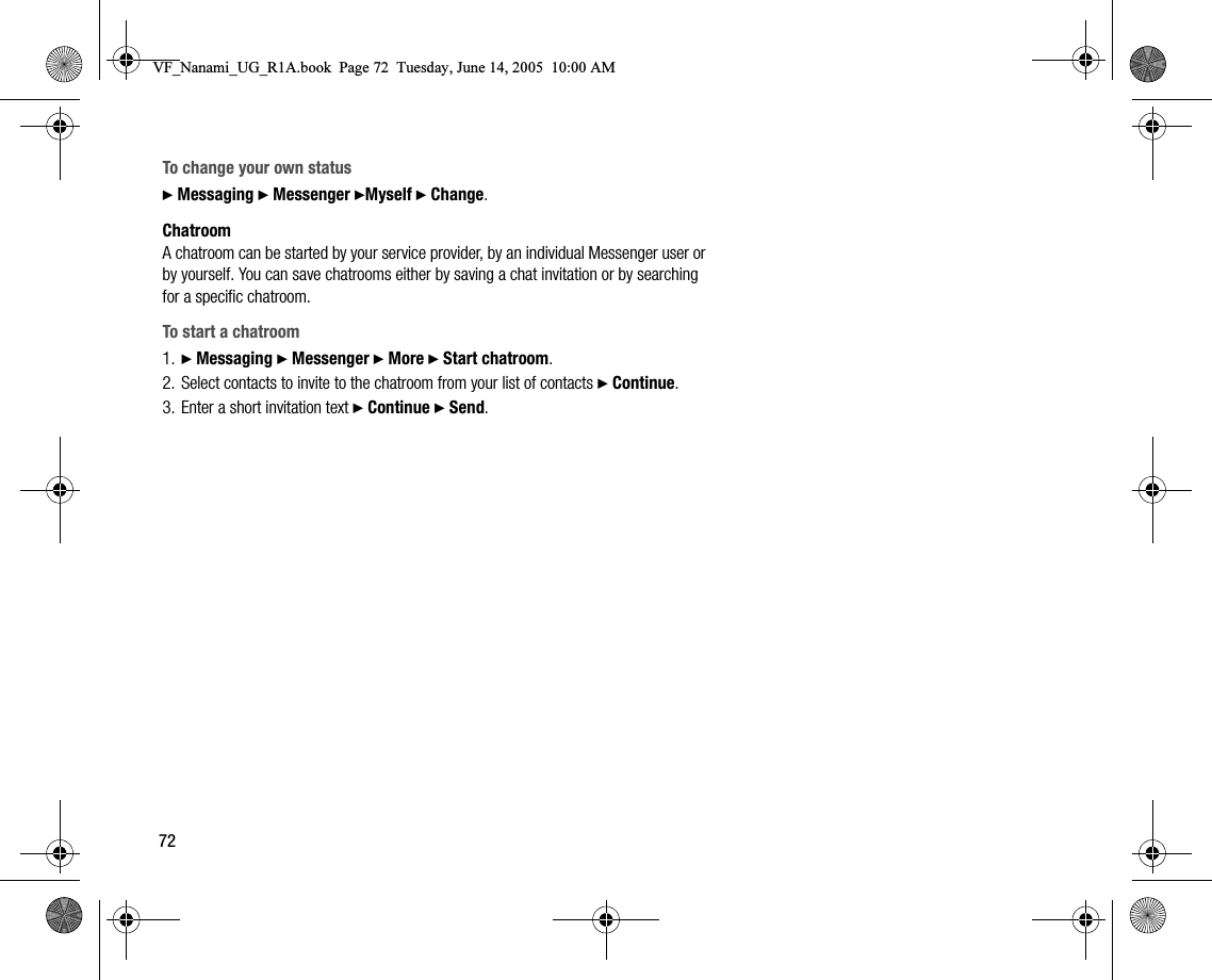 72To change your own status} Messaging } Messenger }Myself } Change.ChatroomA chatroom can be started by your service provider, by an individual Messenger user or by yourself. You can save chatrooms either by saving a chat invitation or by searching for a specific chatroom.To start a chatroom1. } Messaging } Messenger } More } Start chatroom.2. Select contacts to invite to the chatroom from your list of contacts } Continue.3. Enter a short invitation text } Continue } Send.VF_Nanami_UG_R1A.book  Page 72  Tuesday, June 14, 2005  10:00 AM